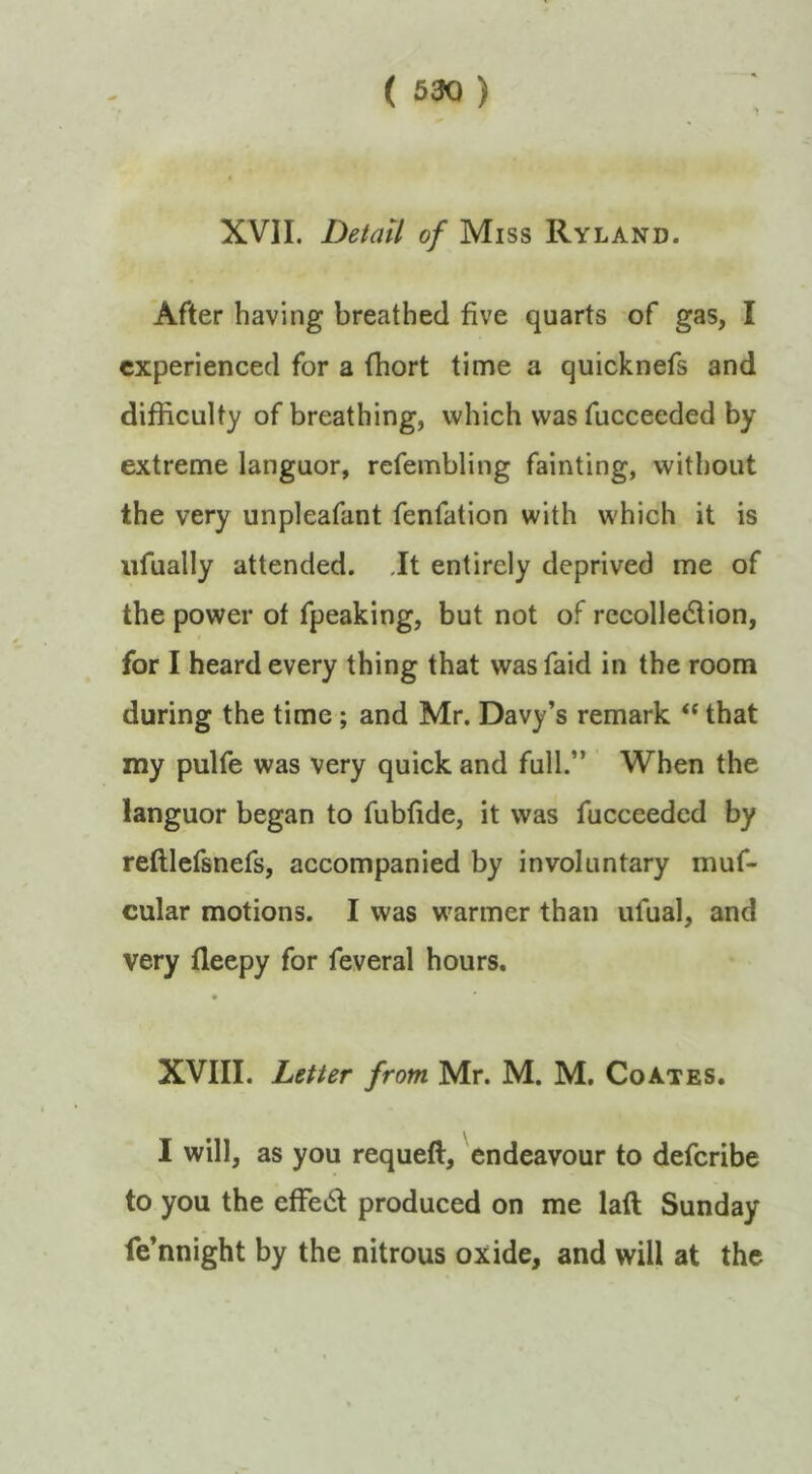 XVII. Detail of Miss Ryland. After having breathed five quarts of gas, I experienced for a fhort time a quicknefs and difficulty of breathing, which was fucceeded by extreme languor, refembling fainting, without the very unpleafant fenfation with which it is ufually attended. Jt entirely deprived me of the power of fpeaking, but not of recolledion, for I heard every thing that was faid in the room during the time; and Mr. Davy’s remark that my pulfe was very quick and full.” When the languor began to fubfide, it was fucceeded by reftlcfsnefs, accompanied by involuntary muf- cular motions. I was w^armer than ufual, and very fleepy for feveral hours, XVIII. Letter from Mr. M. M. Coates. I will, as you requeft, endeavour to deferibe to you the effed produced on me laft Sunday fe’nnight by the nitrous oxide, and will at the