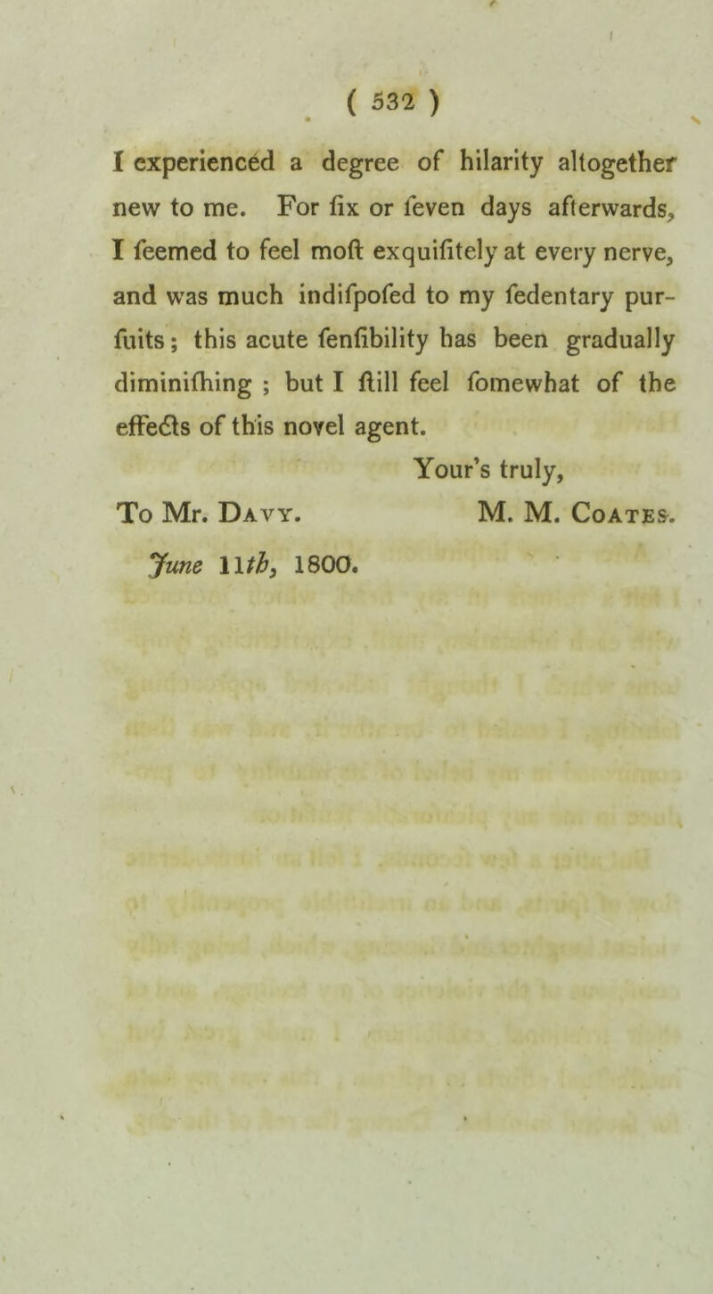 I I. ( 532 ) I experienced a degree of hilarity altogether new to me. For fix or leven days afterwards, I Teemed to feel moft exquifitely at every nerve, and was much indifpofed to my fedentary pur- fuits; this acute fenfibility has been gradually diminifhing ; but I Hill feel fomewhat of the efFedls of this novel agent. Your’s truly, To Mr. Davy. M. M. Coates. yune Wthi 1800.