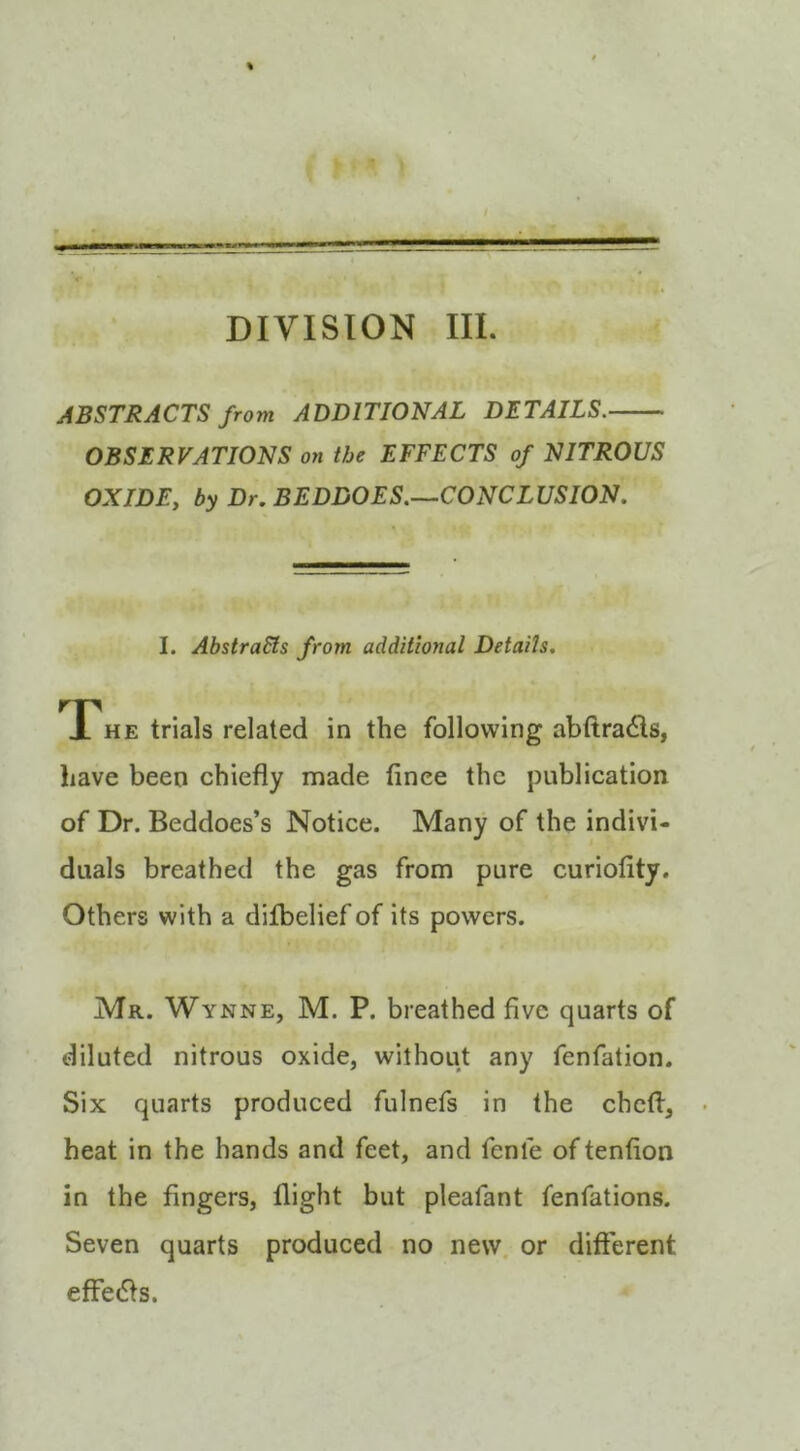 DIVISION III. ABSTRACTS from ADDITIONAL DETAILS. OBSERVATIONS on the EFFECTS of NITROUS OX IDE y by Dr. BEDDOES.—CONCLUSION. I. AbstraSts from additional Details. The trials related in the following abftradls, have been chiefly made finee the publication of Dr. Beddoes’s Notice. Many of the indivi- duals breathed the gas from pure curiofity. Others with a difbelief of its powers. Mr. Wynne, M. P. breathed five quarts of diluted nitrous oxide, without any fenfation. Six quarts produced fulnefs in the chcfl, heat in the hands and feet, and fenfe of tenfion in the fingers, flight but pleafant fenfations. Seven quarts produced no new. or different effe(5fs.