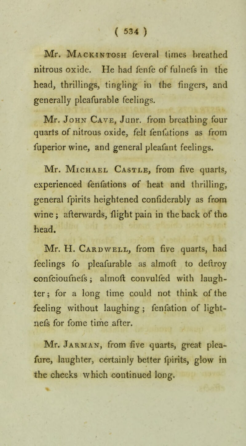 Mr. Mackintosh feveral times breathed nitrous oxide. He had fenfe of fulnefs in the head, thrillings, tingling in the fingers, and generally pleafurable feelings. Mr. John Cave, Junr. from breathing four quarts of nitrous oxide, felt fenfations as from liiperior wine, and general pleafant feelings. Mr. Michael Castle, from five quarts, experienced fenfations of heat and thrilling, general fpirits heightened confiderably as from wine; afterwards, flight pain in the back of the head. Mr. H. Cardwell, from five quarts, had feelings fo pleafurable as almoft to deftroy confeioufnefs; almoft convulfed with laugh- ter ; for a long time could not think of the feeling without laughing; fenfation of light- nefs for fome time after. Mr. Jarman, from five quarts, great plea- fure, laughter, certainly better fpirits, glow in the cheeks which continued long.