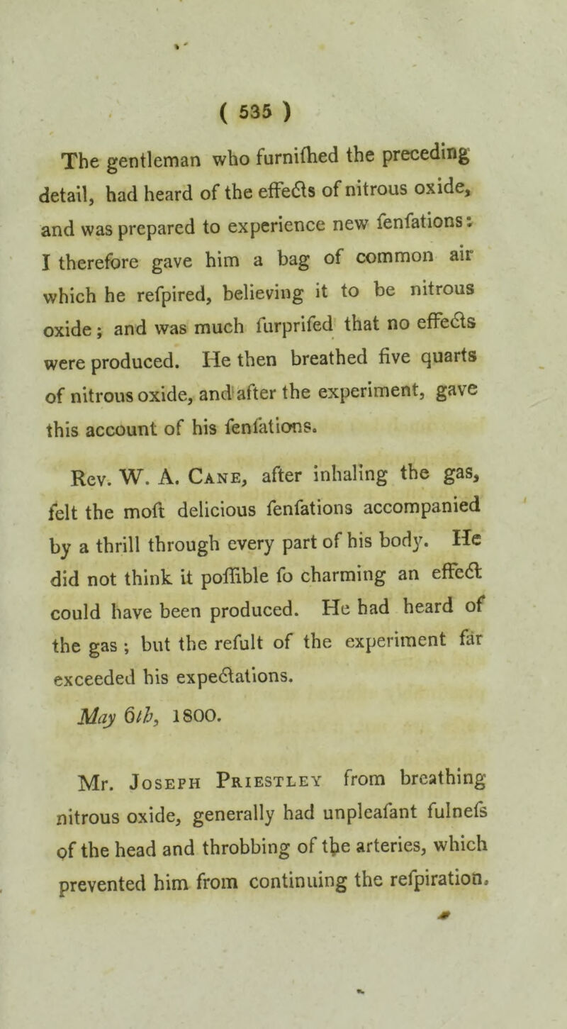 The gentleman who furnithed the preceding detail, had heard of the efFe6ls of nitrous oxide, and was prepared to experience new fenfations: I therefore gave him a bag of common air which he refpired, believing it to be nitrous oxide; and was much furprifed’ that no efFedls were produced. He then breathed five quarts of nitrous oxide, and'after the experiment, gave this account of his fenfations. Rev. W. A. Cane, after inhaling the gas, felt the moft delicious fenfations accompanied by a thrill through every part of his body. He did not think it pofiible fo charming an efFea could have been produced. He had heard of the gas ; but the refult of the experiment far exceeded his expe6lations. May Qth, 1800. Mr. Joseph Priestley from breathing nitrous oxide, generally had unpleafant fulnefs of the head and throbbing of t]?e arteries, which prevented him from continuing the refpiration.