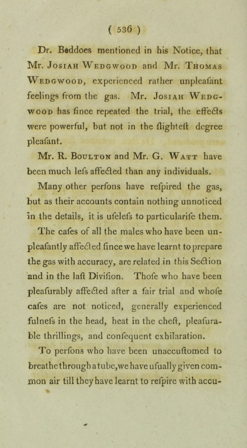 Dr. Beddoes mentioned in his Notice, that Mr. JosiAH Wedgwood and Mr. Thomas Wedgwood, experienced rather unpleafant feelings from the gas. Mr. Josiah Wedg- wood has fince repeated the trial, the effedls were powerful, but not in the tlightell degree pleafant. Mr. R. Boulton and Mr. G. Watt have been much lefs affedled than any individuals. Many other perfons have refpired the gas, I but as their accounts contain nothing unnoticed in the details, it is ufelefs to particularife them. The cafes of all the males who have been un- pleafantly affedled fince we have learnt to prepare the gas with accuracy, are related in this Sedlion and in the laft Divifion. Thofe who have been pleafurably affedled after a fair trial and whofe cafes are not noticed, generally experienced fulnefs in the head, heat in the chefi:, pleafura- ble thrillings, and confequcnt exhilaration. To perfons who have been unaccufiomed to breathethrough atubc,we have ufually given com- mon air till they have learnt to refpire with accu-