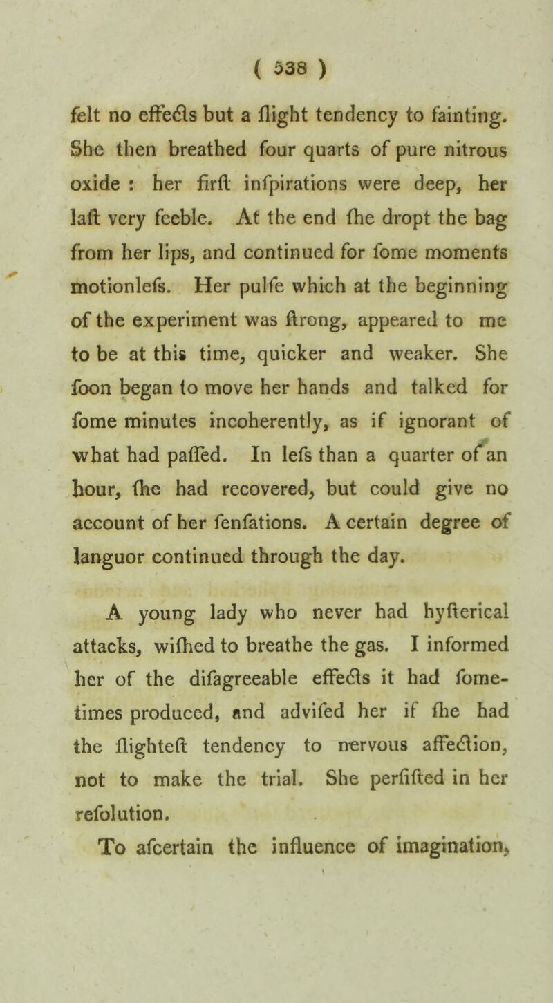 felt no eftedls but a flight tendency to fainting. She then breathed four quarts of pure nitrous oxide : her firfl; infpirations were deep, her lafl; very feeble. At the end fhe dropt the bag from her lips, and continued for fome moments motionlefs. Her pulfe which at the beginning of the experiment was ftrong, appeared to me to be at this time, quicker and weaker. She foon began to move her hands and talked for fome minutes incoherently, as if ignorant of what had pafled. In lefs than a quarter of an hour, (he bad recovered, but could give no account of her fenfations. A certain degree of languor continued through the day. A young lady who never had hyfterical attacks, wifhed to breathe the gas. I informed her of the difagreeable effects it had fome- times produced, and advifed her if flie had the flighteft tendency to nervous affection, not to make the trial. She perfifted in her refolution. To afcertain the influence of imagination,