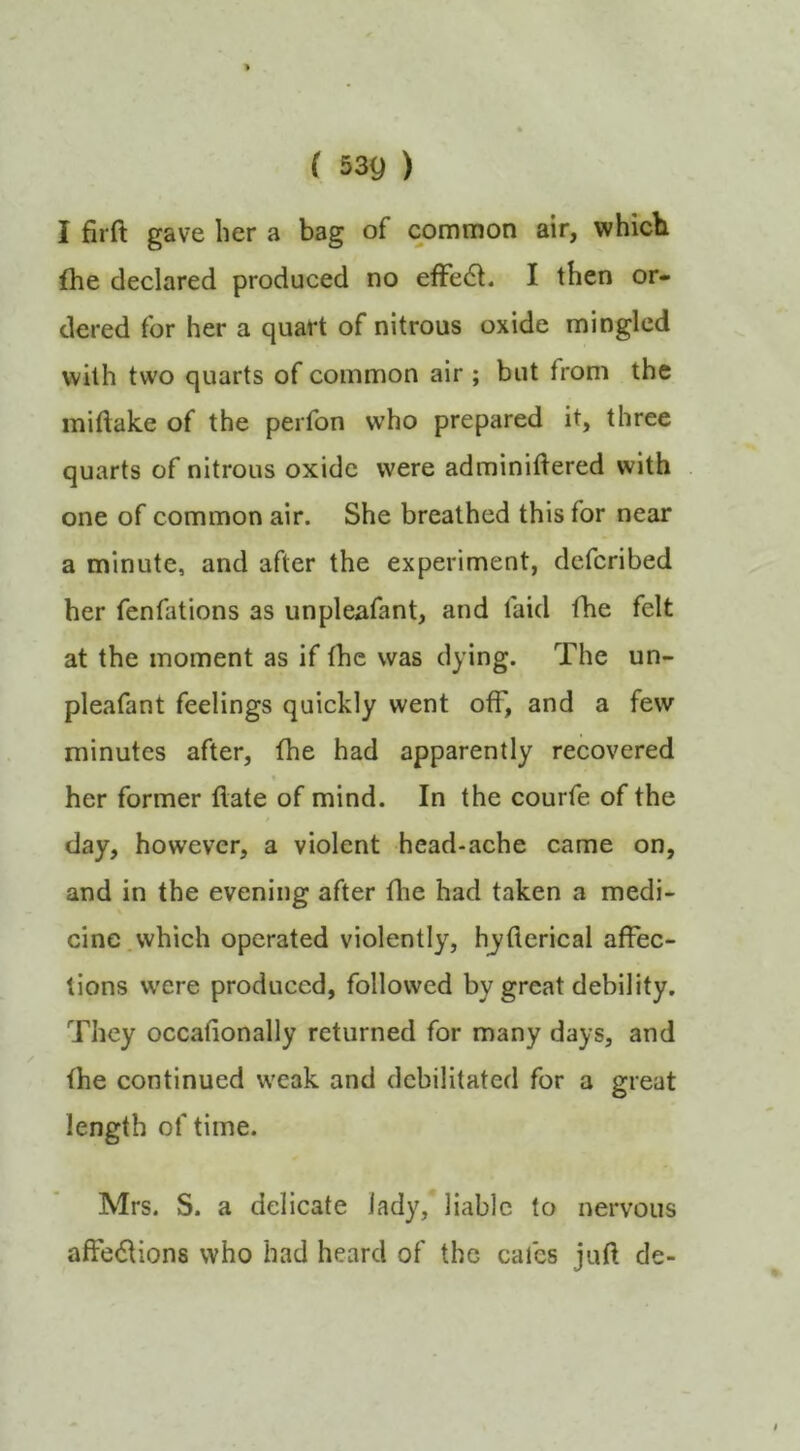 I firft gave her a bag of common air, whicb fhe declared produced no efFe6l. I then or- dered for her a quart of nitrous oxide mingled with two quarts of common air ; but from the miftake of the perfon who prepared it, three quarts of nitrous oxide were adminiftered with one of common air. She breathed this for near a minute, and after the experiment, dcfcribed her fenfations as unpleafant, and faid fhe felt at the moment as if the was dying. The un- pleafant feelings quickly went off, and a few minutes after, fhe had apparently recovered her former flate of mind. In the courfe of the day, however, a violent head-ache came on, and in the evening after fhe had taken a medi- cine, which operated violently, hjflerical affec- tions w'ere produced, followed by great debility. They occafionally returned for many days, and fhe continued w'eak and debilitated for a great length of time. Mrs. S. a delicate lady, liable to nervous affeiSUons who had heard of the cafes juft de-