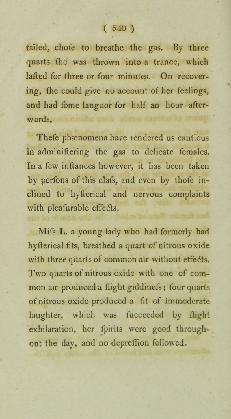 \ tailed, chofe to breathe the gas. By three quarts the was thrown into a trance, which lafted for three or four minutes. On recover- ing, the could give no account of her feelings, and had fome languor for half an hour after- wards, Thefe phaenomena have rendered us cautious in adminiftering the gas to delicate females. In a few inftances however, it has been taken by perfons of this clafs, and even by thofe in- clined to hyfterical and nervous complaints with pleafurable etfedls. Mifs L. a young lady who had formerly had hyfterical fits, breathed a quart of nitrous oxide with three quarts of common air without eftedls. Two quarts of nitrous oxide with one of com- mon air produced a flight giddinefs; four quarts of nitrous oxide produced a fit of immoderate laughter, which was fucceeded by flight 'exhilaration, her fpirits were good through-. out the day, and no depreflion followed. ✓