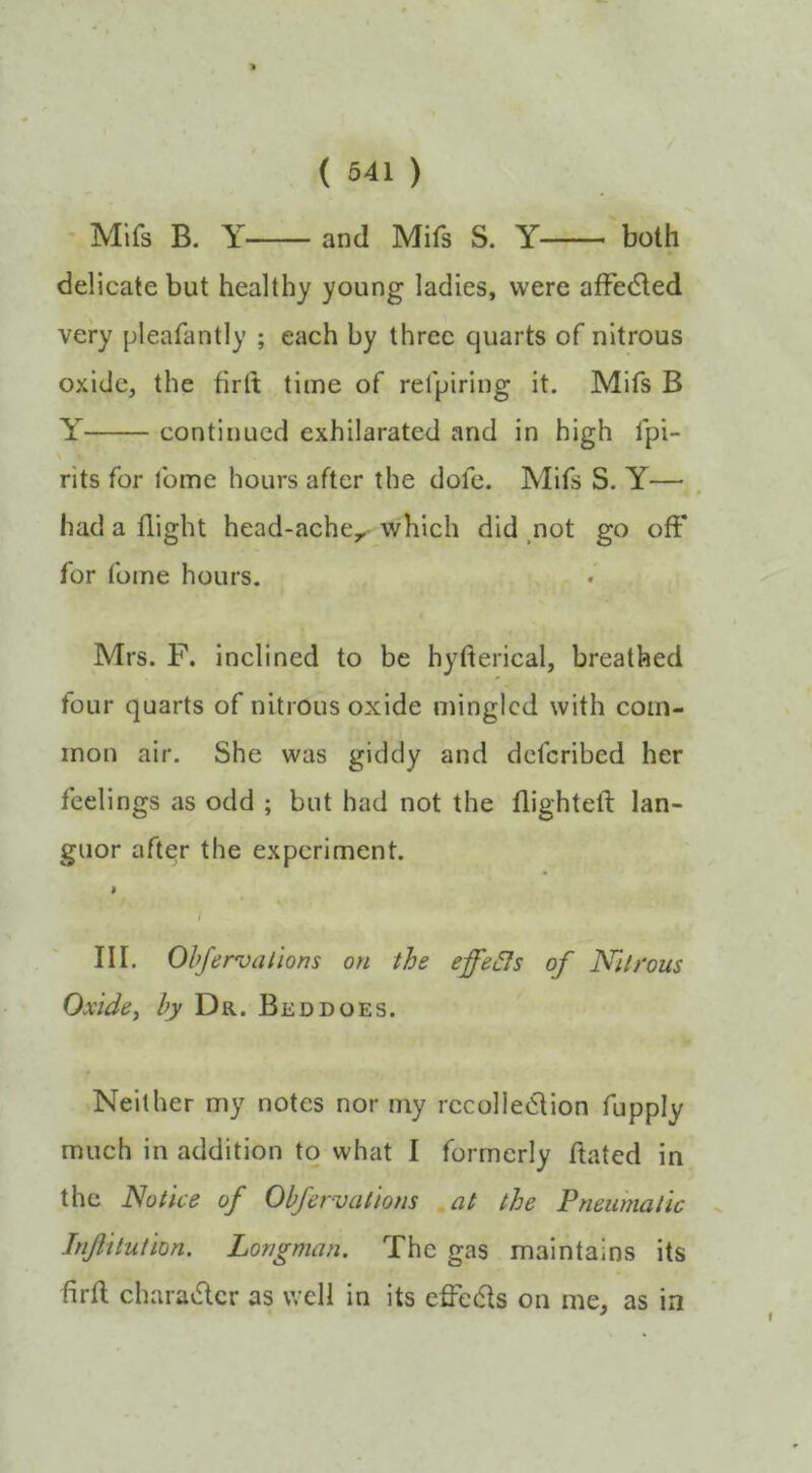 • Mlfs B. Y and Mifs S. Y both delicate but healthy young ladies, were affedled very pleafantly ; each by three quarts of nitrous oxide, the firlt time of refpiring it. Mifs B Y continued exhilarated and in high fpi- rits for fome hours after the dofe. Mifs S. Y— had a flight head-ache^ which did .not go oft* for fome hours. Mrs. F. inclined to be hyfterical, breathed tour quarts of nitrous oxide mingled with com- mon air. She was giddy and deferibed her feelings as odd ; but had not the flighteli lan- guor after the experiment. I III. Ohfervalions on the effe^s of Nitrous Oxide, by Dr.. Bed does. Neither my notes nor my recollection fupply much in addition to what I formerly ftated in the Notice of Obfervatiom .at the Pneumatic Injiitution. Longman. The gas maintains its firil character as well in its effeCts on me, as in f