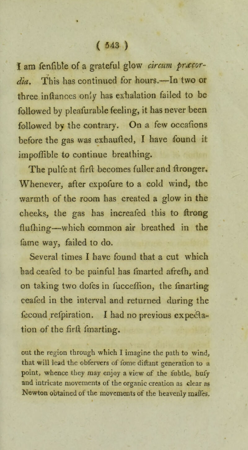 I am fenfible of a grateful glow circum pr^cor- dia. This has continued for hours.—In two or three inftances only has exhalation failed to be followed by pleafurable feeling, it has never been followed by the contrary. On a few occafions before the gas was exhautled, I have found it impollible to continue breathing. The pulfc at firfl. becomes fuller and Wronger. Whenever, after expofure to a cold wind, the warmth of the room has created a glow in the cheeks, the gas has increafed this to ftrong flufhing—which common air breathed in the fame way, faile-d to do. Several times I have found that a cut which had ceafed to be painful has fmarted afrefh, and on taking two dofes in fucceffion, the fmarting ceafed in the interval and returned during the fecond refpiration. I had no previous cxpeiSla- tion of the firft fmarting. \ out the region through which I imagine the path to wind, that will lead the obfervers of fome diftant generation to a point, whence they may enjoy a view of the fubtle, bufy and intricate movements of the organic creation as clear as Newton obtained of the movements of the heavenly mafles.