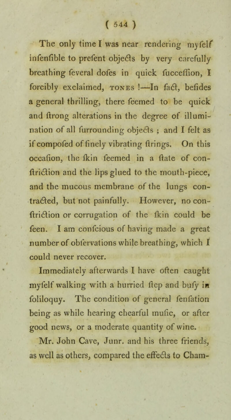 The only time I was near rendering myfelf infenfible to prefent obje(51s by very carefully breathing feveral dofes in quick fucceffion, I forcibly exclaimed, tones !—In fa6I, betides a general thrilling, there feemed to be quick and ftrong alterations in the degree of illumi- nation of all furrounding obje6is ; and I felt as if compofed of finely vibrating firings. On this occafion, the fkin feemed in a fiate of con- firidlion and the lips glued to the mouth-piece, and the mucous membrane of the lungs con- •tradled, but not painfully. However, no con- ftridlion or corrugation of the tkin could be feen. I am confcious of having made a great number of oblervations while breathing, which I could never recover. Immediately afterwards I have often caught myfelf walking with a hurried fiep and buty in foliloquy. The condition of general fenfation being as while hearing chearful mufic, or after good news, or a moderate quantity of wine. Mr. John Cave, Junr. and his three friends, as well as others, compared the etfeds to Cham-