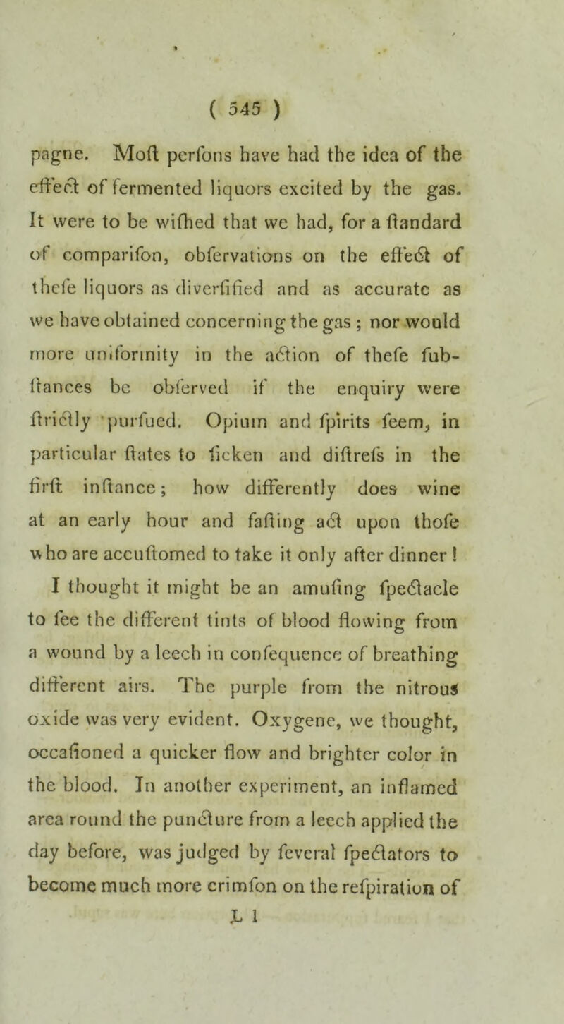 ( 345 ) pagne. Moft perfons have had the idea of the ctiecd: of fermented liquors excited by the gas. It were to be wifhed that we had, for a dandard of comparifon, obfervatlons on the effe6t of thefe liquors as divertified and as accurate as we have obtained concerning the gas ; nor .would more uniformity in the action of thefe fub- llances be obferved if the enquiry were dri6tly ‘purfued. Opium and fpirits feem, in particular dates to licken and diftrefs in the drd indance; how diderently does wine at an early hour and fading a6t upon thofe w ho are accudomed to take it only after dinner ! I thought it might be an amudng fpedlacle to fee the different tints of blood dowing from a wound by a leech in confcquence of breathing did’erent airs. The purple from the nitrous oxide was very evident. Oxygene, we thought, occadoned a quicker dow and brighter color in the blood. In another experiment, an indamed area round the punedure from a leech applied the day before, was judged by feveral fpeedators to become much more crimfon on the refpiratiun of JL 1