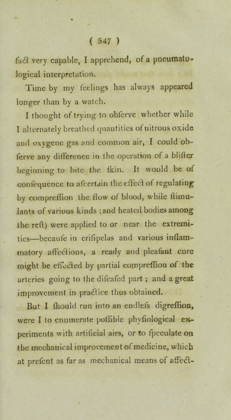 very capable, I apprehend, of a pneumato* logical interpretation. Time by my feelings has always appeared longer than by a watch. I thought of trying to obferve whether while I alternately breathed ipiantitics of nitrons oxide and oxygene gas and common air, I could ob- ferve any dilTcrence in the operation of a blider beginning to bite the Ikin. It would be of confequence to afeertain thecffcelof regulating by compreffion the flow of blood, while ftimu- lants of various kinds ;and heated bodies among the red) were applied to or near the extremi- ties—becaufe in eridpelas and various inflam- matory affe^lions, a ready and pleafiint cure might be effedled by partial cornprefUon of the arteries going to the difeafed part ; and a great improvement in practice thus obtained. But I fhould run into an endlcfs digrefiion, were I to enumerate pollible phyfiological ex- periments with artificial airs. Or to fpeculate on the mechanical improvement of medicine, which at prefent as far as mechanical means of afFc6\-