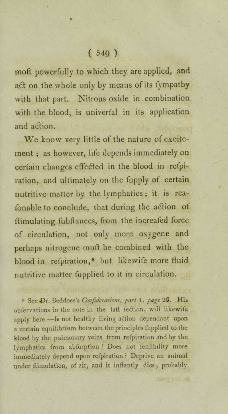 moft powerfully to which they are applied, and a<5t on the whole only by means of its fympathy with that part. Nitrous oxide in combination with the blood, is univerfal in its application and action. We know very little of the nature of excite- ment ; as however, life depends immediately on certain changes eft'e(fted in the blood in refpi- ration, and ultimately on the fupply ot certain nutritive matter by the lymphatics; it is rea- fonable to conclude, that during the action ot Simulating fubflances, from the increafed force of circulation, not only more oxygenc and perhaps nitrogcne muft be combined with the blood in refpiration,* but like wife more fluid nutritive matter fupplied to it in circulation. * See43r. Beddoes’s Covfukrations, part 1, page 20. His obfervations in the note in the laft fedion, will likewife apply here.—1« not healthy living adion dependant upon a certain equilibrium between the principles lupplied to the blood by the pulmonary veins from refpiration and by the lymphatics from abforption r Does not feniibility more immediately depend upon refpiration ? Deprive an animal under flimulation, of air, and it inftantly dies; probably