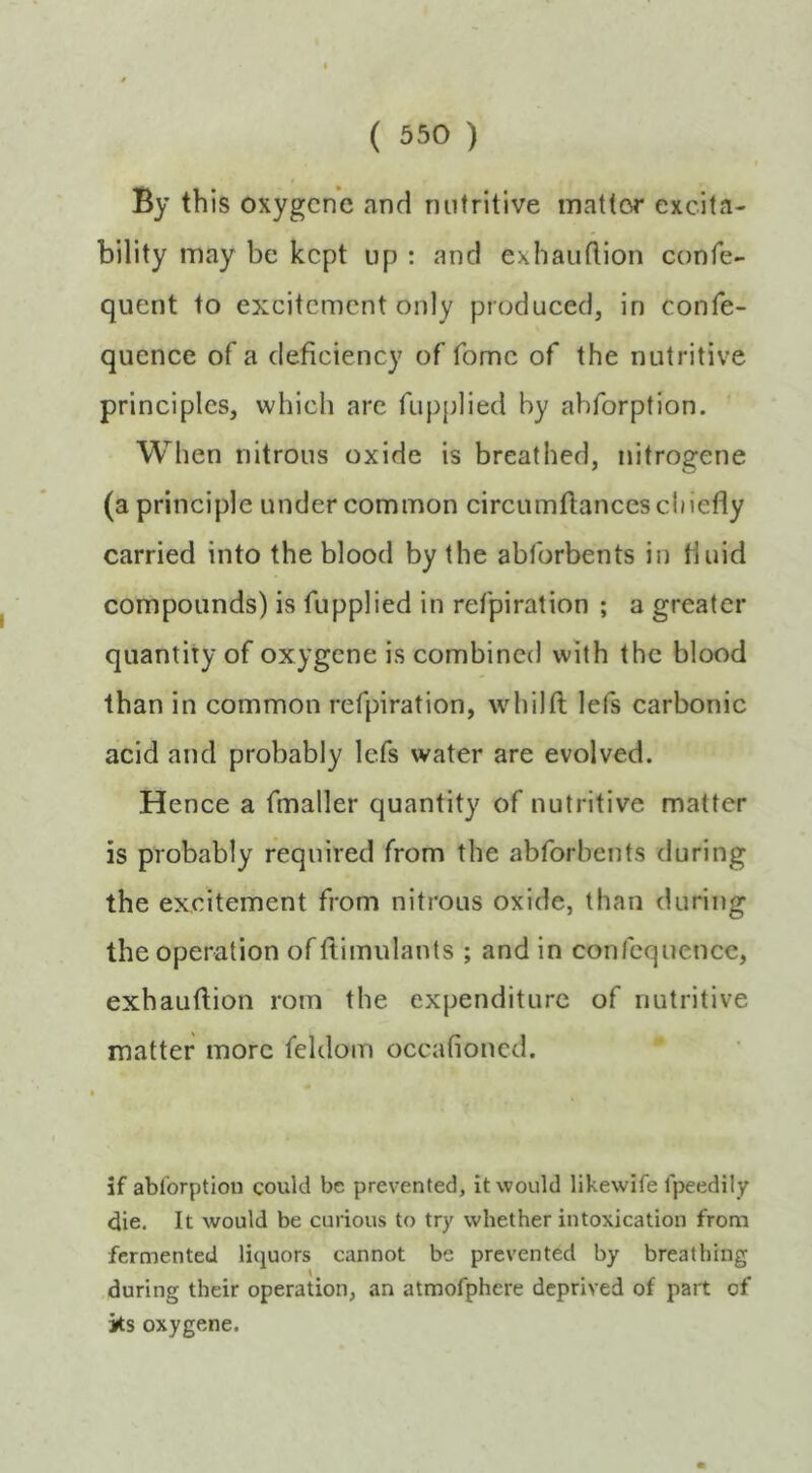 By this oxygcnc and nutritive inattor excita- bility may be kept up : and exhaiiflion confe- quent to excitement only produced, in confe- quence of a deficiency of fomc of the nutritive principles, which arc fupplied by ahforption. When nitrous oxide is breathed, nitrogene (a principle under common circumflancescliiefly carried into the blood by the abforbents in fluid compounds) is fupplied in refpiration ; a greater quantity of oxygene is combined with the blood than in common refpiration, whilfl lefs carbonic acid and probably lefs water are evolved. Hence a fmaller quantity of nutritive matter is probably required from the abforbents during the excitement from nitrous oxide, than during the operation of ftimulants ; and in confequence, exhauftion roin the expenditure of nutritive matter more feldom occafioned. if ablbrption could be prevented, it would likewife fpeedily die. It would be curious to try whether intoxication from fermented liquors cannot be prevented by breathing during their operation, an atmofphere deprived of part of its oxygene.