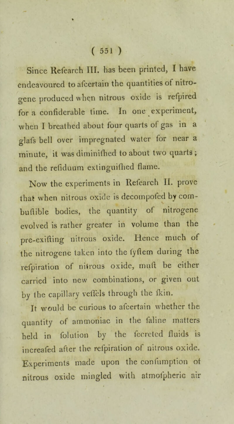 Since Refearch III. has been printed, I have endeavoured to afcertain the quantities of nitro- gene produced when nitrous oxide is refpired for a conliderable time. In one experiment, when I breathed about four quarts of gas in a glafs bell over impregnated water for near a minute, it wasdiminifhed to about two quarts; and the refiduum extinguiflied flame. Now the experiments in Refearch II. prove that when nitrous oxide is decompofcd by com- buflible bodies, the quantity of nitrogene evolved is rather greater in volume than the pre-exifting nitrous oxide. Hence much of the nitrogene taken into the fyflem during the refpiration of nitrous oxide, mufl be cither carried into new combinations, or given out by the capillary veflcls through the Ikin. It would be curious to afcertain w’hether the quantity of ammoniac in the faline matters held in folution by the ferreted fluids is increafed after the refpiration of nitrous oxide. Experiments made upon the confumption of nitrous oxide mingled with atmolpherie air