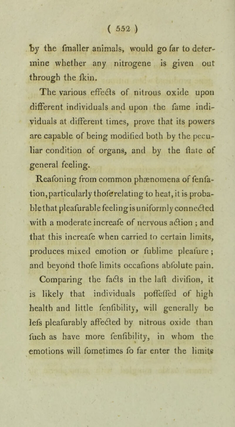 ty the fmallcr animals, would go far to deter- mine whether any nitrogene is given out through the ildn. The various cffe6ts of nitrous oxide upon different individuals and upon the fame indi- viduals at different times, prove that its powers are capable of being modified both by the pecu- liar condition of organs, and by the flatc of general feeling. Reafoning from common phaenomena of fenfa- tion,particularly thoferelatingto heat, it is proba- blethat pleafurable feelingis uniformly conncdled with a moderate increafe of nervous adlion ; and that this increafe when carried to certain limits, produces mixed emotion or fublime pleafure; and beyond thofe limits occafions abfolute pain. Comparing the fadls in the lad divifion, it is likely that individuals poflcfled of high health and little fenfibility, will generally be lefs pleafurably affedled by nitrous oxide than fuch as have more fenfibility, in whom the emotions will fometimes fo far enter the limits