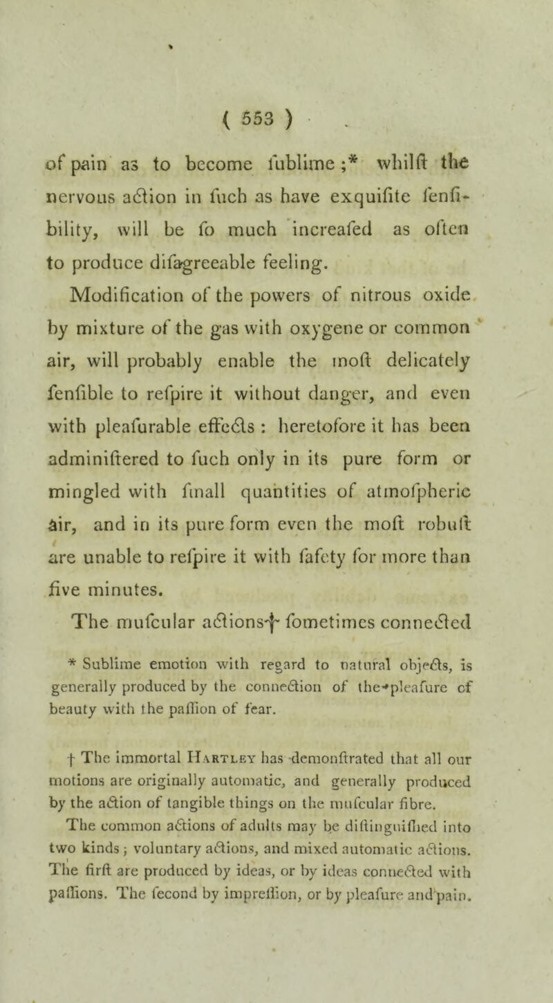 of pain as to become lublime ;* wbiHt the nervous adtion in fiich as have exquifite lenfi- bility, will be fo much increafed as often to produce difagreeable feeling. Modification of the powers of nitrous oxide, by mixture of the gas with oxygene or common air, will probably enable the inoft delicately fenfible to refpire it without danger, and even with pleafurable eftedls : heretofore it has been adminiftered to fuch only in its pure form or mingled with fmall quahtities of atmofpheric air, and in its pure form even the moft robult are unable to refpire it with fafety for more than five minutes. The mufcular adiions'l' fometimes connedled * Sublime emotion with regard to natural objects, is generally produced by the connexion of the-»plearure of beauty with the pafllon of fear. I The immortal Hartley has demonftrated that all our motions are originally automatic, and generally produced by the adion of tangible things on tlie mufcular fibre. The common adions of adults may be diftinguifiied into two kinds ; voluntary adions, and mixed automatic adions. The firft are produced by ideas, or by ideas conneded with palhons. The fecond by imprelfion, or by pleafure and pain.