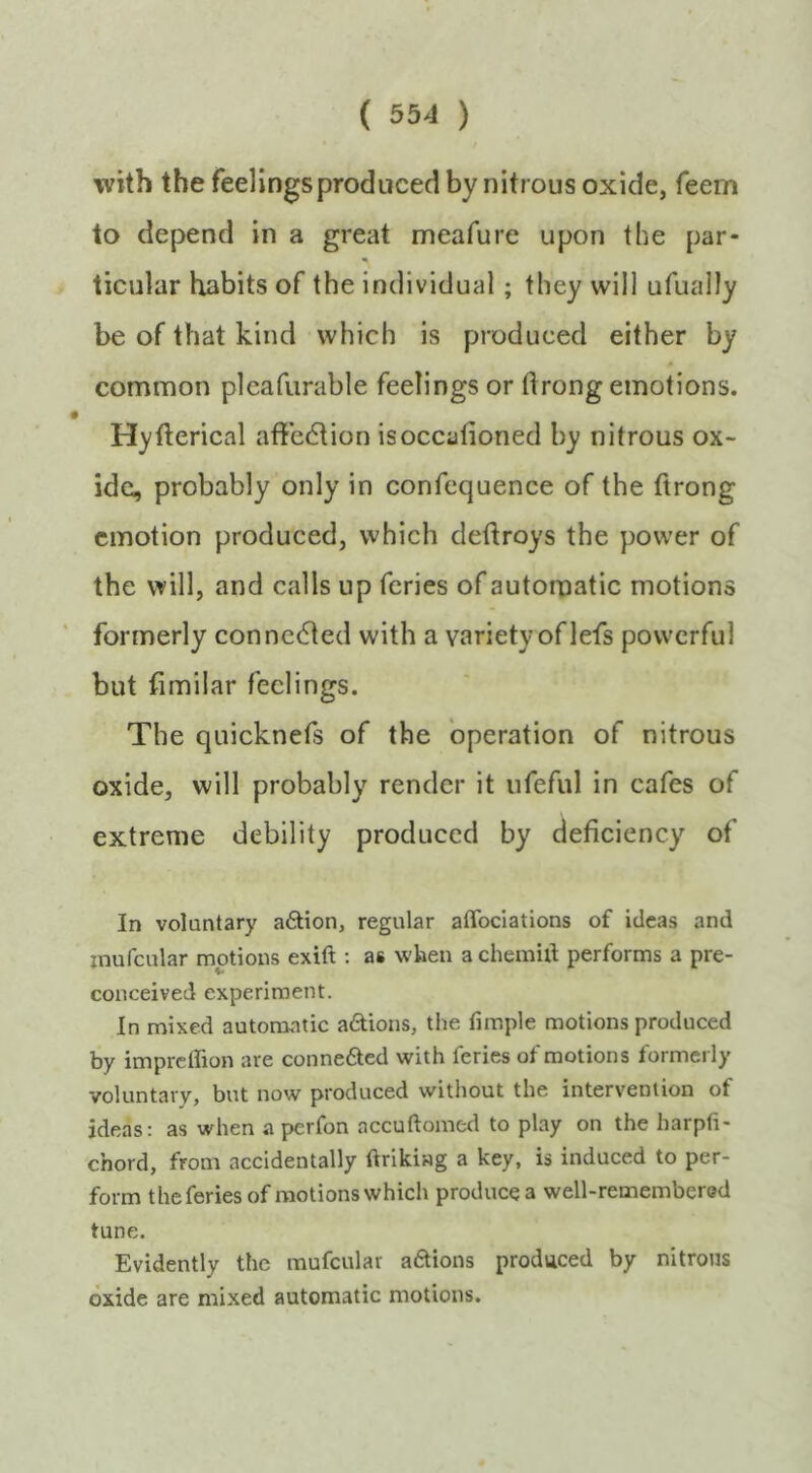 with the feelings produced by nitrous oxide, feem to depend in a great meafure upon the par- ticular habits of the individual; they will ufually be of that kind which is produced either by common plcafurable feelings or drong emotions. Hyfterical aftedtion isoccafioned by nitrous ox- ide, probably only in confequence of the ftrong emotion produced, which deftroys the power of the will, and calls up feries of autoroatic motions formerly connected with a variety of lefs powerful but fimilar feelings. The quicknefs of the operation of nitrous oxide, will probably render it ufeful in cafes of extreme debility produced by deficiency of In voluntary a6tion, regular aflbeiations of ideas and inufcular motions exift: as when achemill performs a pre- conceived experiment. In mixed autoroatic adions, the fimple motions produced by imprethon are conne6ted with feries of motions formerly voluntary, but now produced without the intervention of ideas: as when a perfon accuftomed to play on the harpfi- chord, from accidentally ftrikiag a key, is induced to per- form the feries of motions which produce a well-remembered tune. Evidently the mufcular a6tions produced by nitrous oxide are mixed automatic motions.