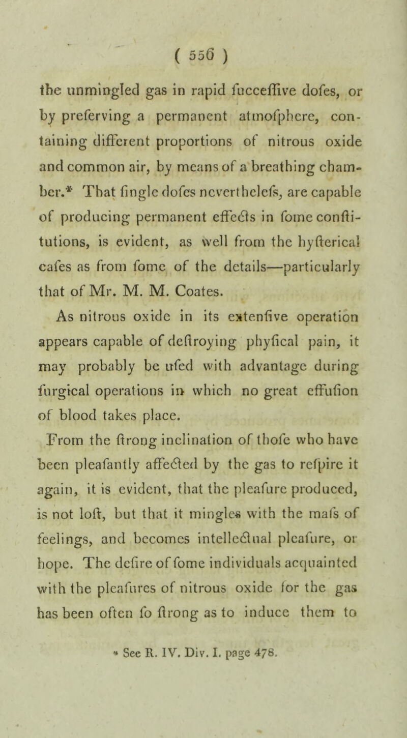 ( 55(3 ) the unmlngled gas in rapid fucceflive dofes, or by preferving a permanent atmofphere, con- taining different proportions of nitrous oxide and common air, by means of a'breathing cham- ber. That Tingle dofes ncverthelefs, are capable of producing permanent effe(51s in fomeconfli- tutions, is evident, as well from the hyfterical cafes as from fomc of the details—particularly that of Mr. M, M. Coates. As nitrous oxide in its extenfive operation appears capable of deflroying phylical pain, it may probably be ufed with advantage during furgical operations ii> which no great efFufion of blood takes place. From the flrorjg inclination of thofe who have been pleafantly afTe(5led by the gas to refpire it again, it is evident, that the pleafure produced, is not loft, but that it mingle« with the mats of feelings, and becomes intelledlual pleafure, or hope. The deftre of fome individuals accjuaintcd with the pleafures of nitrous oxide for the gas has been often To flrong as to induce them to