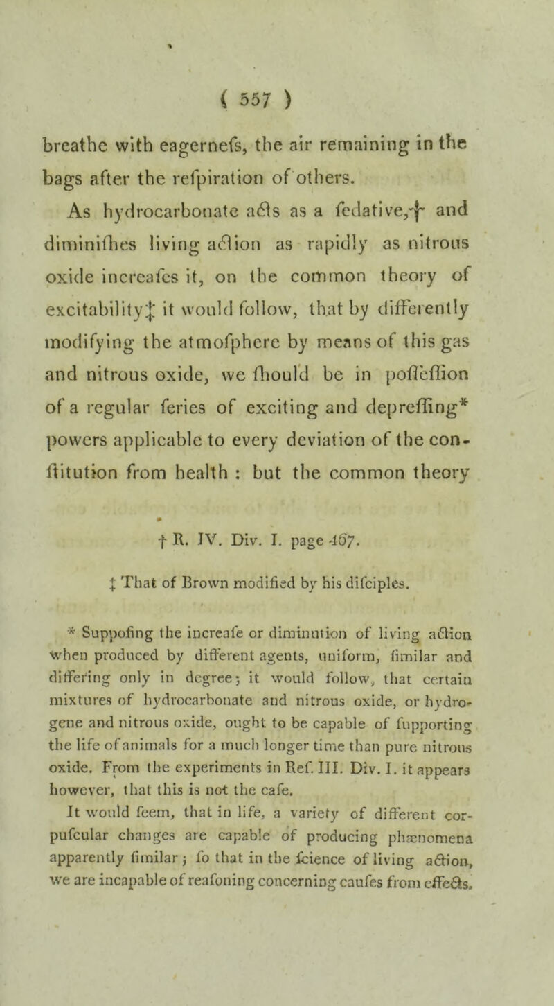 breathe with eagernefs, the air remaining in the bags after the refpiration of others. As hydrocarbonatc a6is as a fcdative,'|' and diminiflies living aeflion as rapidly as nitrous oxide incrcafes it, on the common theory of excitability! it would follow, that by differently modifying the atmofphere by means of this gas and nitrous oxide, we fliould be in poffeflion of a regular feries of exciting and deprcfling* powers applicable to every deviation of the con- ditution from health : but the common theory m f R. JV. Div. I, page -167* I That of Brown modified by his difciples. * Suppofing the increafe or diminution of living aftion when produced by different agents, uniform, fimilar and differing only in degree; it would follow, that certain mixtures of hydrocarboiiate and nitrous oxide, or hydro- gene and nitrous oxide, ought to be capable of fupportino- the life of animals for a much longer time than pure nitrous oxide. From the experiments in Ref. III. Div. I. it appears however, that this is not the cafe. It would feem, that in life, a variety of different cor- pufcular changes are capable of producing phaenomena apparently fimilar; fo that in the Icience of living a£Hoii, we are incapable of reafoning concerning caufes from effe^s.
