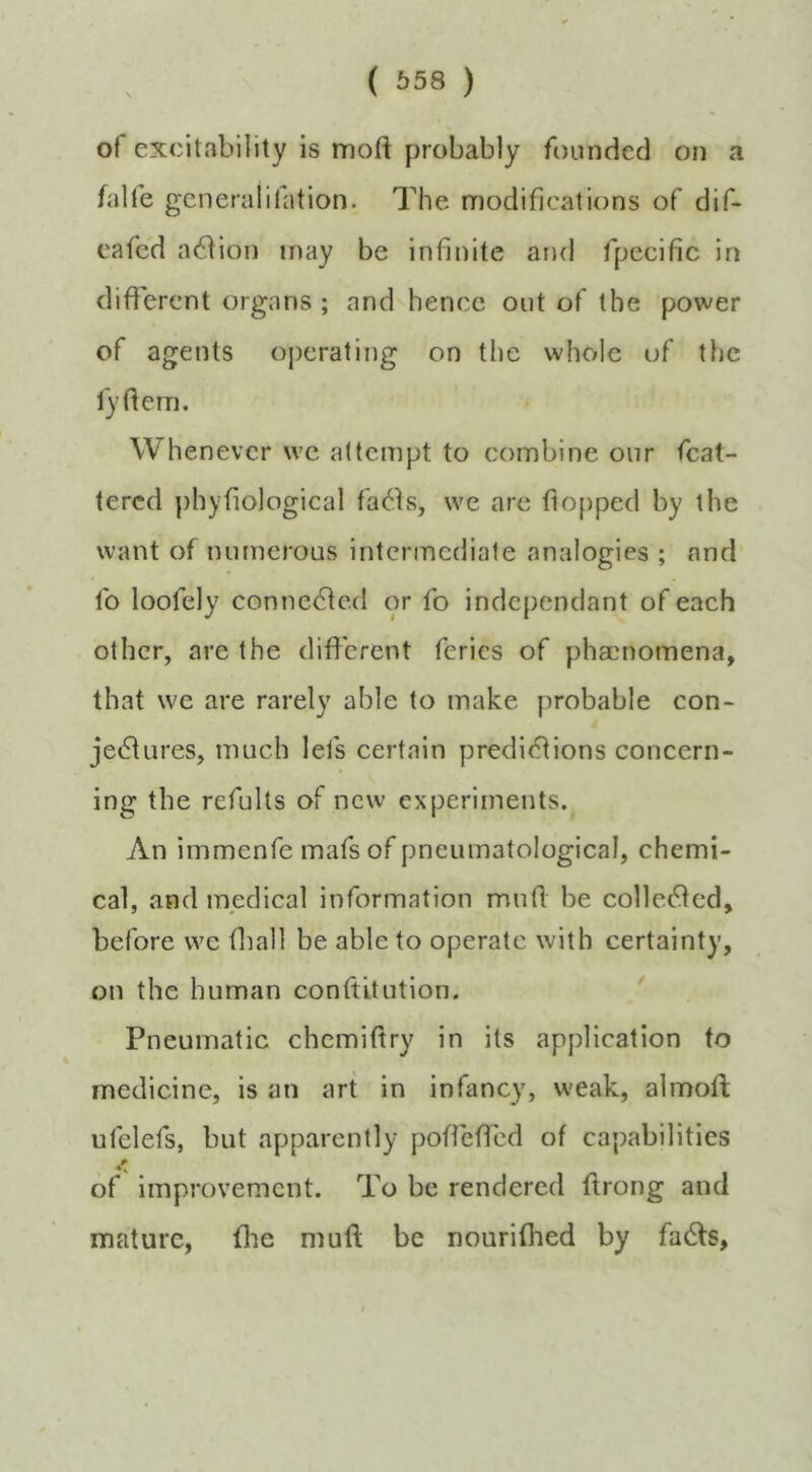 of excitability is moft probably founded on a falfe gcneralifation. The modifications of dif- cafed a^don may be infinite aiul fpecific in different organs ; and hence out of the power of agents oj)crating on the whole of the fytfcm. Whenever \vc attempt to combine our fcat- tered phyfiological facets, we arc flo[)ped by the want of numerous intermediate analogies ; and fo loofely connected or fo independant of each other, are the different fcrics of pha3nomena, that we are rarely able to make probable con- je6fures, much lets certain predictions concern- ing the refults of new experiments. An immenfe mafsof pneumatological, chemi- cal, and medical information muff be colleCfed, before we fliall be able to operate with certainty, on the human conftitution. * Pneumatic chemiffry in its application to medicine, is an art in infancy, weak, almoft ufelefs, but apparently poffeffcd of capabilities of improvement. To be rendered ffrong and mature, fhe muft be nourifhed by fa6fs.