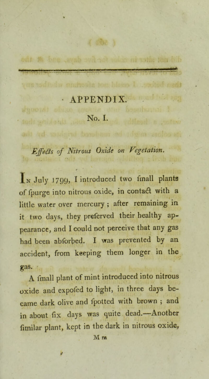 * APPENDIX. No. I. Effeds of Nitrous Oxide on Vegetation. \ In July J799, I introduced two fmall plants of fpurge into nitrous oxide, in contact with a little water over mercury ; after remaining in it two days, they prefcrved their healthy ap- pearance, and I could rmt perceive that any gas had been abforbed. I was prevented by an accident, from keeping them longer in the gas. ' A fmall plant of mint introduced into nitrous oxide and expofed to light, in three days be- came dark olive and fpotted with brown ; and in about fix days was quite dead.—Another fimilar plant, kept in the dark in nitrous oxide,