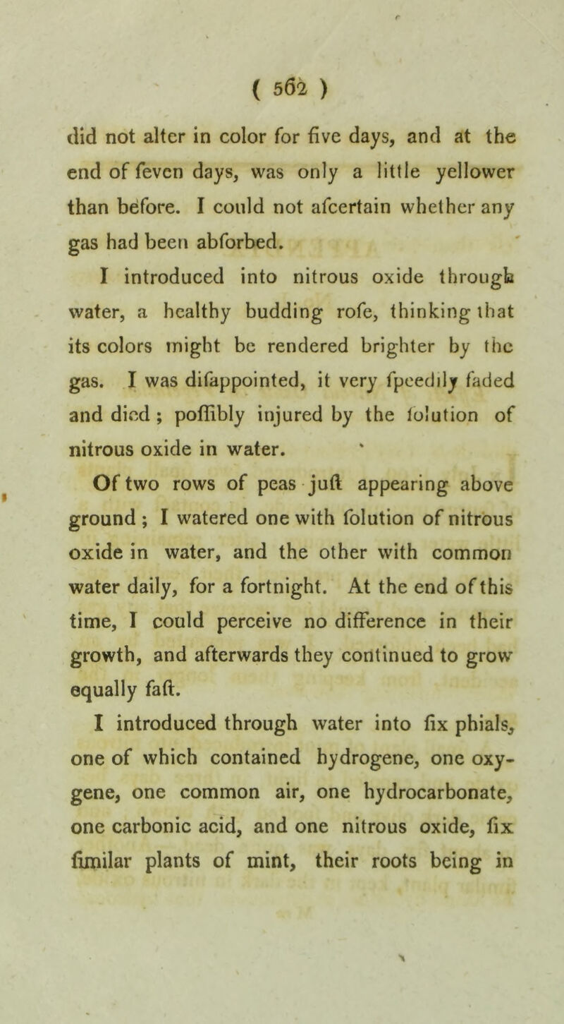 did not alter in color for five days, and at the end of feven days, was only a little yellower than before. I could not afeertain whether any gas had been abforbed. I introduced into nitrous oxide through water, a healthy budding rofe, thinking that its colors might be rendered brighter by the gas. I was difappointed, it very fpcedily faded and died; poflibly injured by the lolution of nitrous oxide in water. Of two rows of peas juft appearing above ground ; I watered one with folution of nitrous oxide in water, and the other with common water daily, for a fortnight. At the end of this time, I could perceive no difference in their growth, and afterwards they continued to grow equally faft. I introduced through water into fix phials, one of which contained hydrogene, one oxy- gene, one common air, one hydrocarbonate, one carbonic acid, and one nitrous oxide, fix fimilar plants of mint, their roots being in X