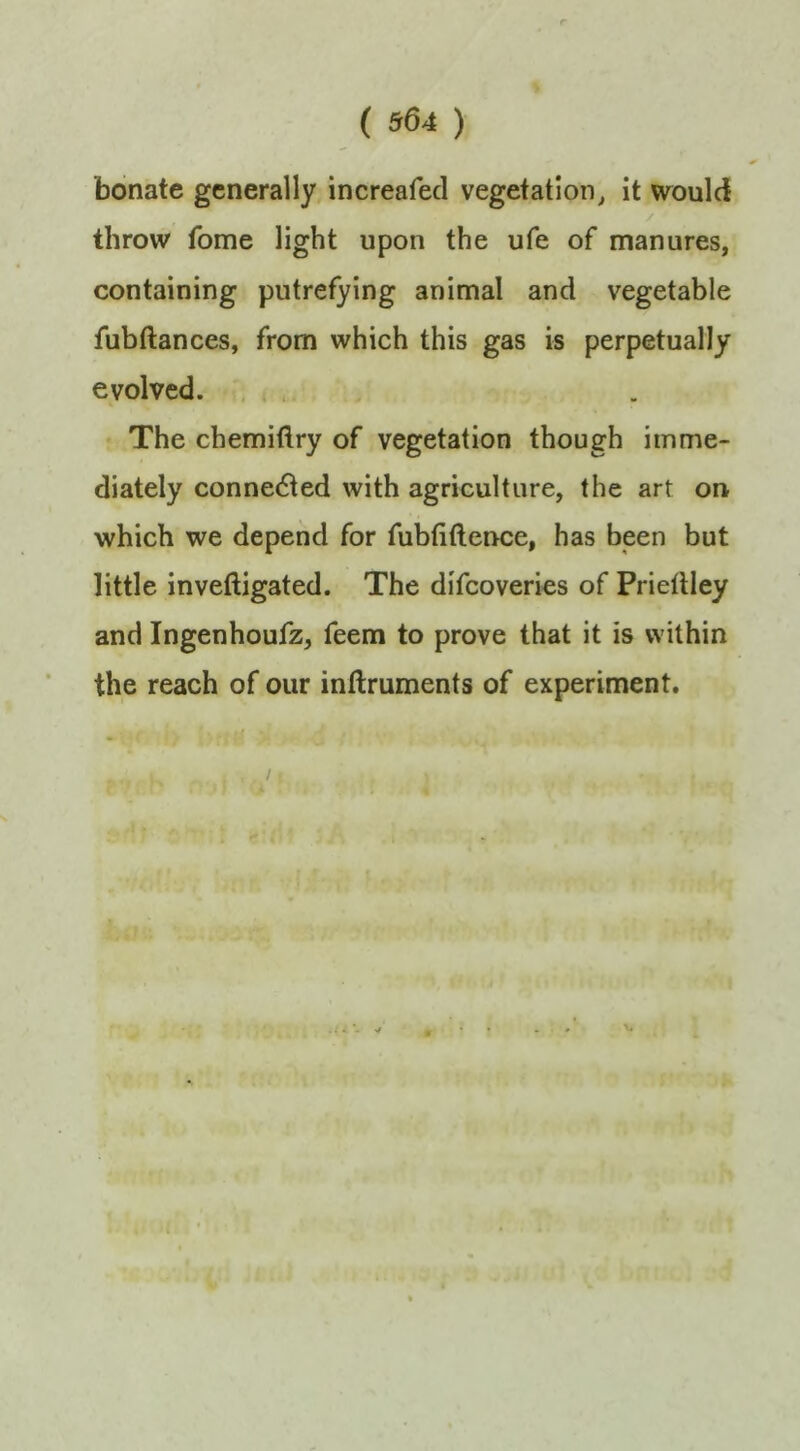 bonate generally, increafed vegetation^ it would throw fome light upon the ufe of manures, containing putrefying animal and vegetable fubftances, from which this gas is perpetually evolved. . , The chemiftry of vegetation though imme- diately connected with agriculture, the art on which we depend for fubtiftence, has been but little inveftigated. The difeoveries of Pridlley and Ingenhoufz, feem to prove that it is within the reach of our inftruments of experiment. s / V.