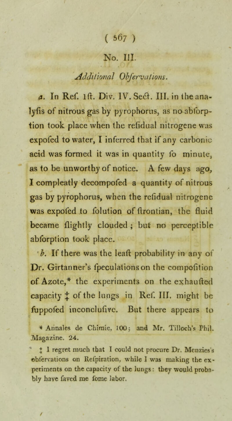 ( 567 ) No. m. jichliliotiaJ Ohfervallom. a. In Ref. ifl. Div. IV.Se6I. III. in the ana- lyfis of nitrous gas by pyrophorns, as no abforp- lion took place when the refidiial nitrogene was expofed to water, I inferred that if any carbonic acid was formed it was in quantity fo minute, as to be unworthy of notice. A few days ago, I compleatly decompofed a quantity of nitrous gas by pyfophorus, when the rcfidual nitrogene was expofed to folution of ftrontian, the fluid became flightly clouded ; but no perceptible abforption took place. *h. If there was the leafl: probability in any of I)r. Girtanner’s fpeculationson the compofition of Azote,* the experiments on the exhaufted capacity of the lungs in Ref. III. might be fuppofed inconeluflvc. But there appears to ^ Aiinales de Chimie, 100; and Mr. Tilloch’s Phil, Magazine. 24. ' J 1 regret much that I could not procure Dr. Menzies’s oblervations on Refpiration, while I was making the ex- periments on the capacity of the lungs: they would proba- bly have faved me feme labor. /