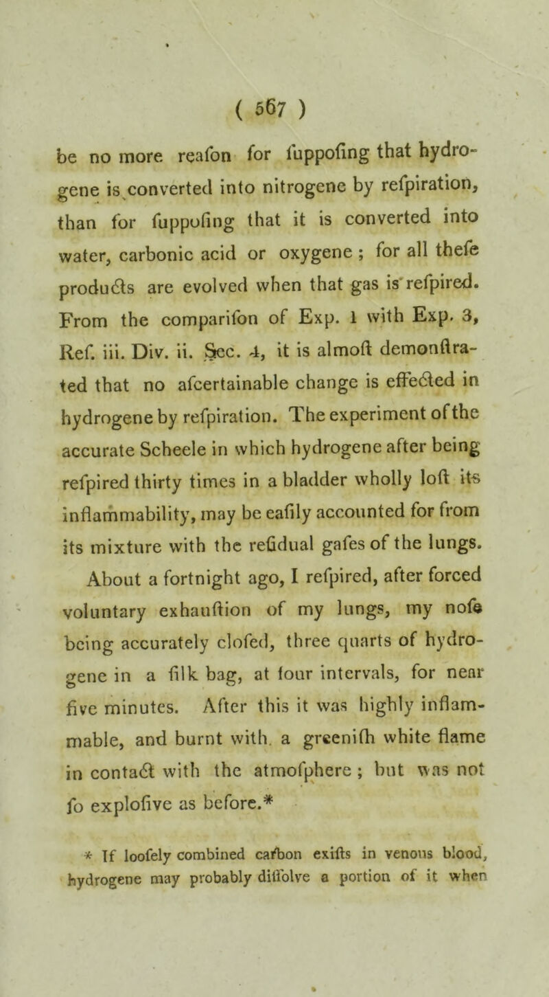 be no more reafon for luppofing that hydro- gene is^convertecl into nitrogenc by refpiration, than for fuppofing that it is converted into water, carbonic acid or oxygene ; for all thefe produdts are evolved when that gas is refpired. From the comparifon of Exp. 1 with Exp. 3, Ref. iii. Div. ii. .^c. 4, it is almoft demonflra- ted that no afcertainable change is effedled in hydrogene by refpiration. The experiment of the accurate Scheele in which hydrogene after being refpired thirty times in a bladder wholly loft its inflammability, may be eafily accounted for from its mixture with the reftdual gafes of the lungs. About a fortnight ago, I refpired, after forced voluntary exhauftion of my lungs, my nof© being accurately clofetl, three quarts of hydro- gene in a filk bag, at lour intervals, for near five minutes. After this it was highly inflam- mable, and burnt with, a greenith white flame in conta6l with the atmofphere; but was not fo explofive as before.* * If loofely combined cafbon exifts in venous blood, hydrogene may probably ditiblve a portion of it when