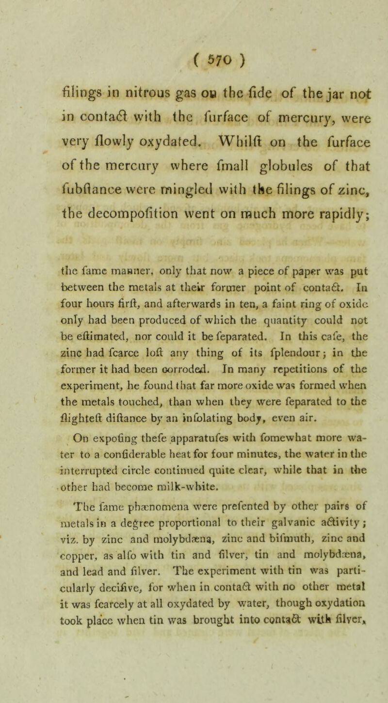 filings in nitrous gas ou the fide of the jar not in contadf with the furface of mercury, were very flowly oxydated. Whilft on the furface of the mercury where final! globules of that fubfiance were mingled with the filings of zinc, the decompofition went on much more rapidly; the fame maHiier, only that now a piece of paper was put between the metals at their former point of conta£t. In four hours firft, and afterwards in ten, a faint ring of oxide only had been produced of which the quantity could not be eftimated, nor could it befeparated. In this cafe, the zinc had fcarcc loft any thing of its fplendour; in the former it had been corroded. In many repetitions of the experiment, he found that far more oxide was formed when the metals touched, than when they were feparated to the flighteft diftance by an infolating body, even air. On expofing thefe apparatufes with fomewhat more wa- ter to a confiderable heat for four minutes, the water in the interrupted circle continued quite clear, while that in the other had become milk-white. The fame phaenomena were prefented by othe.r pairs of metals in a degree proportional to their galvanic aftivity; viz. by zinc and molybdaena, zinc and bifmuth, zinc and copper, as alfo with tin and filver, tin and molybd.cna, and lead and filver. The experiment with tin was parti- cularly decifive, for when in conta6l with no other metal it was fcarcely at all oxydated by water, though oxydation took place when tin was brought into contaCt with filver.