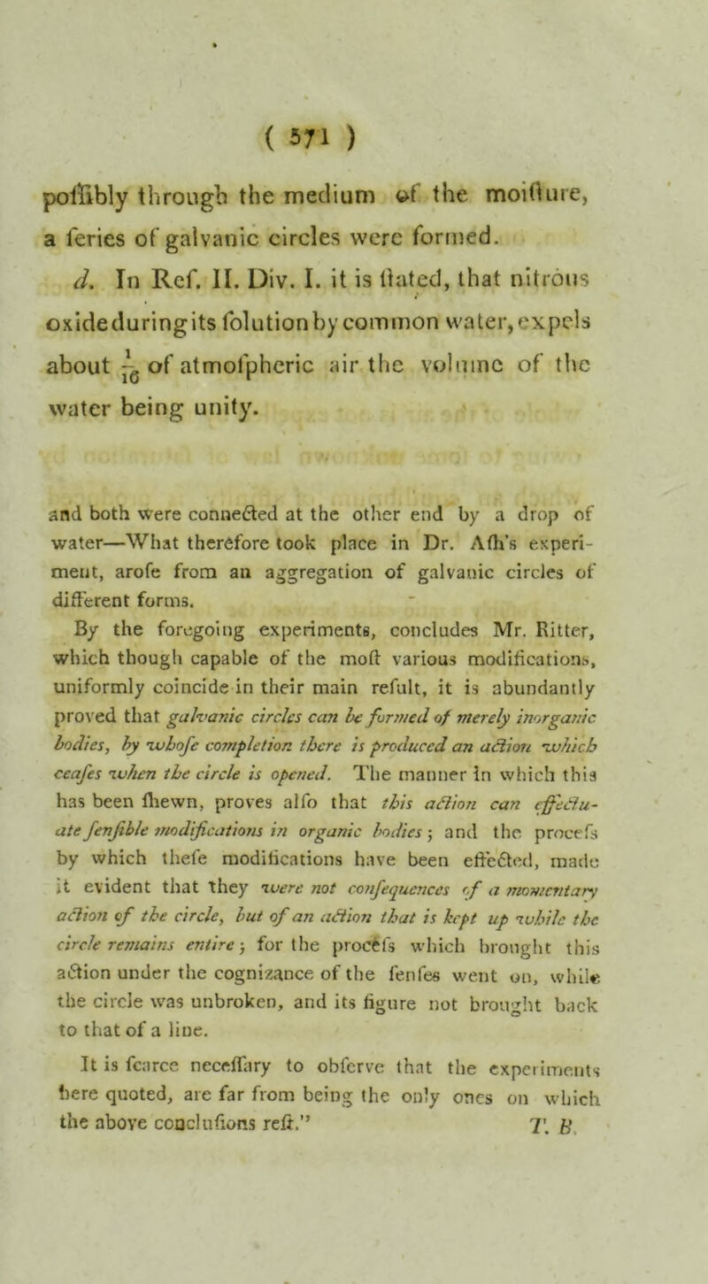 poiribly through the medium »f the moidure, a feries of galvanic circles were formed. d. In Ref. II. Div. I. it is Hated, that nitrons oxideduringits folutionby common water, expels about ^ of atmofphcric air the volume of the water being unity\ ’# and both were connefted at the other end by a drop of water—What therefore took place in Dr, Ath’s experi- ment, arofe from an aggregation of galvanic circles of different forms. By the foregoing experiments, concludes Mr. Ritter, which though capable of the moft various modifications, uniformly coincide in their main refult, it is abundantly proved that galvanic circles can he formed of merely inorganic bodies, hy ivhofe completion there is produced an aHion vuhicb ceafes ivhen the circle is opened. The manner In which this has been fliewn, proves alfo that this adion can effedu- ate fenjihle modifications in organic bodies; and the procefs by which thefe modifications have been elfc6tcd, made it evident that they luere not confequences of a momentary adion of the circle, but of an adion that is hpt up luhile the circle remains entire-, for the proctfs which brought this aiStion under the cognizance of the fenfes went on, while the circle was unbroken, and its figure not brou'^ht back to that of a line. It is fcarce neceffary to obferve that the experiments here quoted, are far from being the only ones on which the above coucluftons refi.” 7;