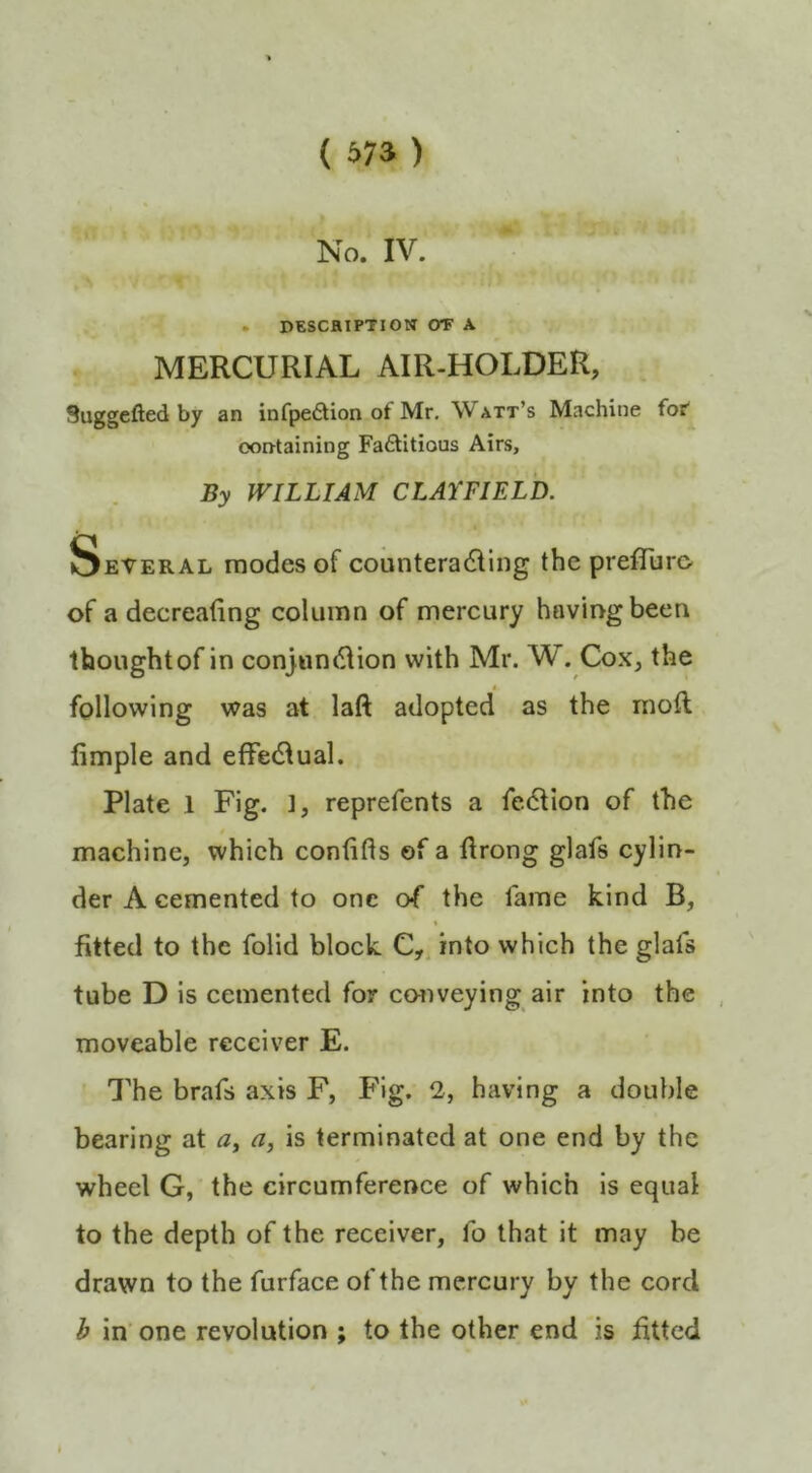 No. IV. . DESCRIPTION or A MERCURIAL AIR-HOLDER, Suggefted by an infpe6tion of Mr. Watt’s Machine for' ooDtaining Fa6Utious Airs, By WILLIAM CLAYFIELD. Several modes of counterading the prefTuro of a decreating column of mercury having been thoughtof in conjunction with Mr. W. Cox, the following was at laft adopted as the raoft fimple and effectual. Plate 1 Fig. ], reprefents a fection of the » machine, which confifts of a ftrong glafs cylin- der A cemented to one o^ the fame kind B, \ fitted to the folid block into which the glafs tube D is cemented for cmiveying air into the moveable receiver E. The brafs axis F, Fig. having a double bearing at a, is terminated at one end by the wheel G, the circumference of which is equal to the depth of the receiver, fo that it may be drawn to the furface of the mercury by the cord b in' one revolution ; to the other end is fitted I