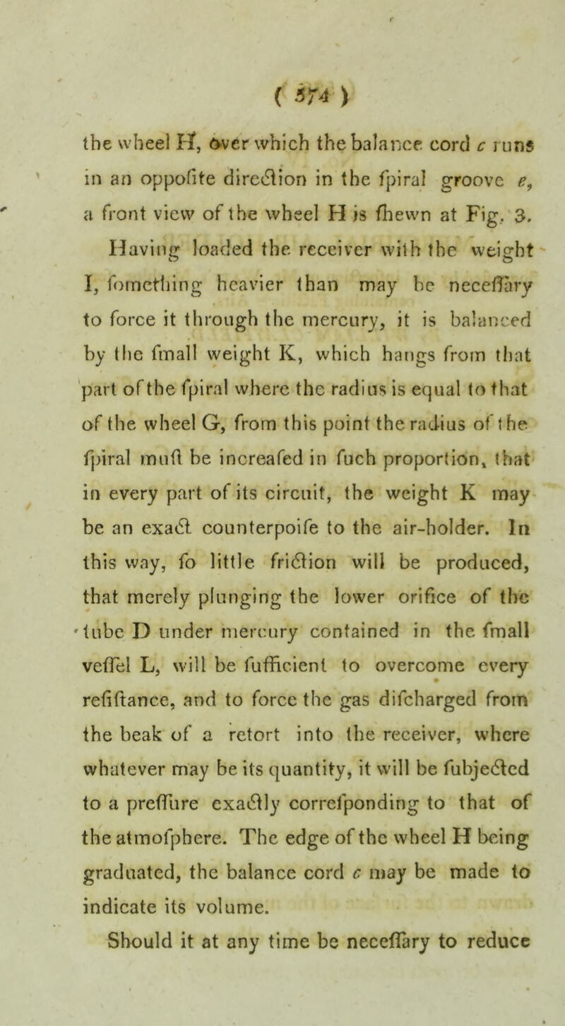 () the wheel H, d’Vcr which the balance cord c runs in an oppofite direction in the fpiral groove e, a front view of the wheel H is fhewn at Fig, 3. Having loaded the receiver with the weight' I, fomctliing heavier than may be necetfary to force it through the mercury, it is balanced by (he fmall weight K, which hangs from that part of the fpiral where the radius is equal to that of the wheel G, from this point the radius of the fpiral mnfl be increafed in fuch proportion, that' in every part of its circuit, the weight K may- be an exacl counterpoife to the air-holder. In this way, fo little fri6tion will be produced, that merely plunging the lower orifice of the 'lube D under mercury contained in the fmall vefTel L, will be fufiicienl to overcome every refiftance, and to force the gas difeharged from the beak of a retort into the receiver, where whatever may be its quantity, it will be fubjedlcd to a preffure exactly correfponding to that of the atmofpbere. The edge of the wheel H being graduated, the balance cord c may be made to indicate its volume. Should it at any time be neceflary to reduce