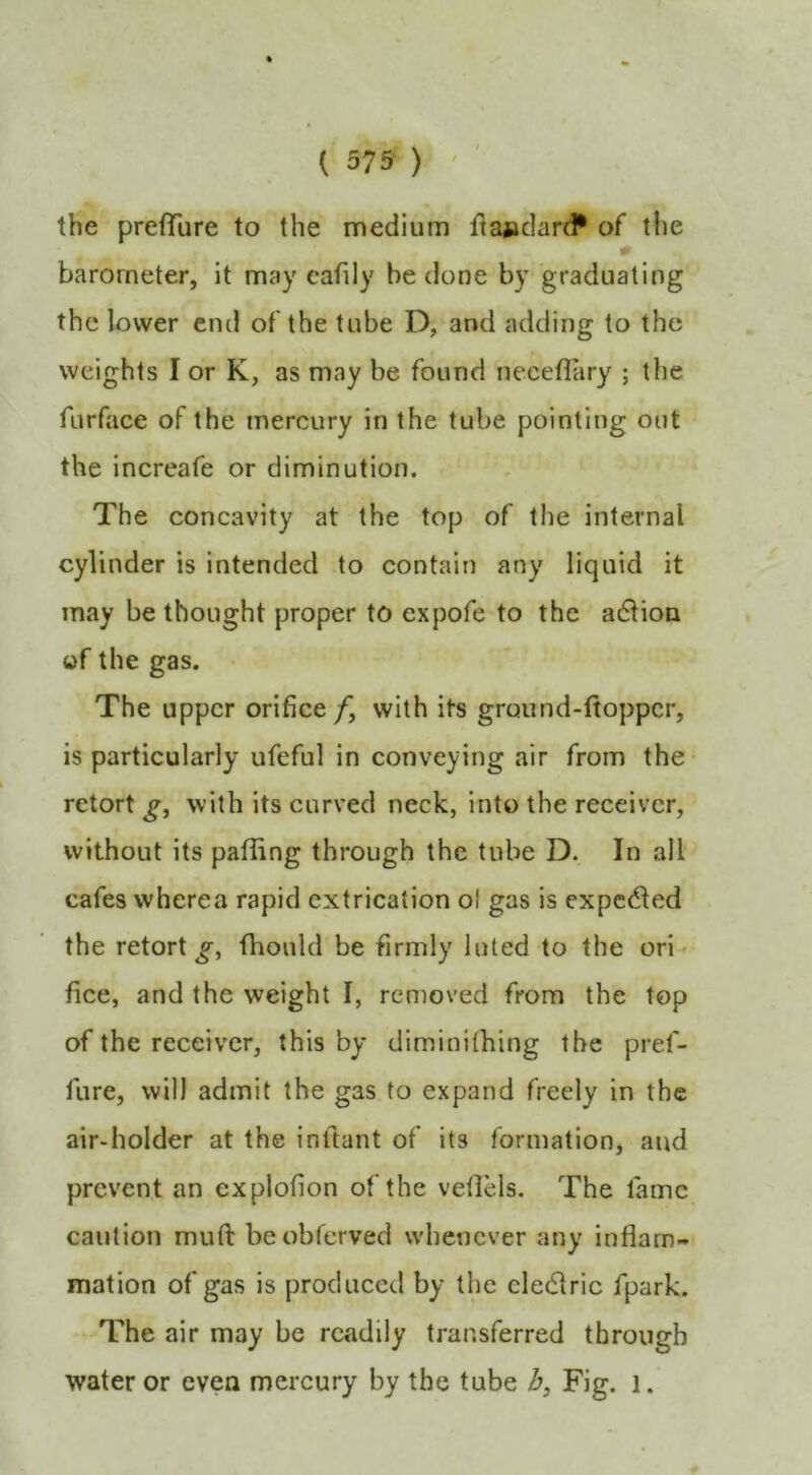 ( 375 ) • ' the preflTure to the medium flajadard* of the 0 barometer, it may eafily be done by graduating the lower end of the tube D, and adding to the weights I or K, as may be found necefUiry ; the furface of the mercury in the tube pointing out the increafe or diminution. The concavity at the top of the internal cylinder is intended to contain any liquid it may be thought proper to cxpofe to the adlion of the gas. The upper orifice/, with its gruund-ftoppcr, is particularly ufeful in conveying air from the retort g, with its curved neck, into the receiver, without its paffing through the tube D. In all cafes wherea rapid extrication ol gas is expcc^led the retort^, fhould be firmly luted to the ori- fice, and the weight I, removed from the top of the receiver, this by diminithing the pref- fure, will admit the gas to expand freely in the air-holder at the inftant of its formation, and prevent an explofion of the veflels. The lame caution mull beobferved whenever any inflam- mation of gas is produced by the cledric fpark. The air may be readily transferred through water or even mercury by the tube /j. Fig. i.