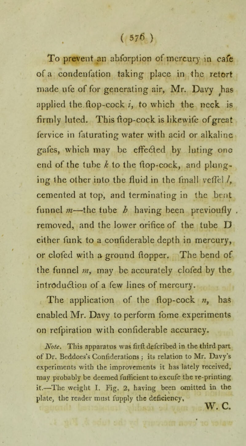 To prevent an abforption of mercury in cafe of a condenfation taking place in the retort made nfe of for generating air, Mr. Davy has applied the,flop-cock to which the neck is firmly luted. This flop-cock is likewife of great fervice in faturating water with acid or alkaline gafes, which may be effetfled by luting one end of the tube k to the flop-cock, and plung- ing the other into the fluid in the fmall vcflel /, cemented at top, and terminating in the bent funnel m—the tube h having been previoufly , removed, and the lower orifice of the tube D either funk to a confiderable depth in mercury, , or clofed with a ground flopper. The bend of the funnel w, may be accurately clofed by the introduction of a few lines of mercury. The application of the flop-cock n, has enabled Mr. Davy to perform fome experiments on refpiration with confiderable accuracy. Note. This apparatus was firft deferibed in the third part of Dr. Beddoes*s Conliderations j its relation to Mr. Davy’s experiments with the improvements it has lately received, may probably be deemed fufficient to excufe the re-printing it.—^I'he weight I, Fig. 2, having been omitted in the plate, the reader must fupply the deficiency, w. c.