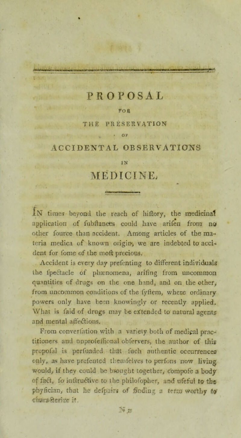 PROPOSAL 9 F0 8 i THE PRESERVATION ,,, . ‘ OF ACCIDENTAL OBSERVATIONS IN MEDICINE. IN times beyond the reach of hiftory, the rnedicinal application of fubftancCs could have arifen from no other fource than accident. Among articles of the ma- teria medica of known ongin*, we are indebted to acci- dent for fome of the moft precious. Accident is every day prefeniing to different individuals the fpcftacle of phaenomena, arifing from uncommon quantities of drugs on the one hand, and on the other, from uncommon conditions of the fyliem, where ordinary powers only have been knowingly or recently applied. What is faid of drugs may be attended to natural agents and mental affections. From converfation with a variety both of medipal prac- titioners and anprofefiional oblervers, the author of this propofal is perfuaded tlidt luch authentic occurrences only, as have prefented tb.emfelves to perfons now living would, if they could be buought together, cbmpofe a body of faCt, fa inftruCtive to the philofopher, and ufeful to tbo phj'lician, that he defpairs of finding a term worthy to' chara'-^erizc it, »