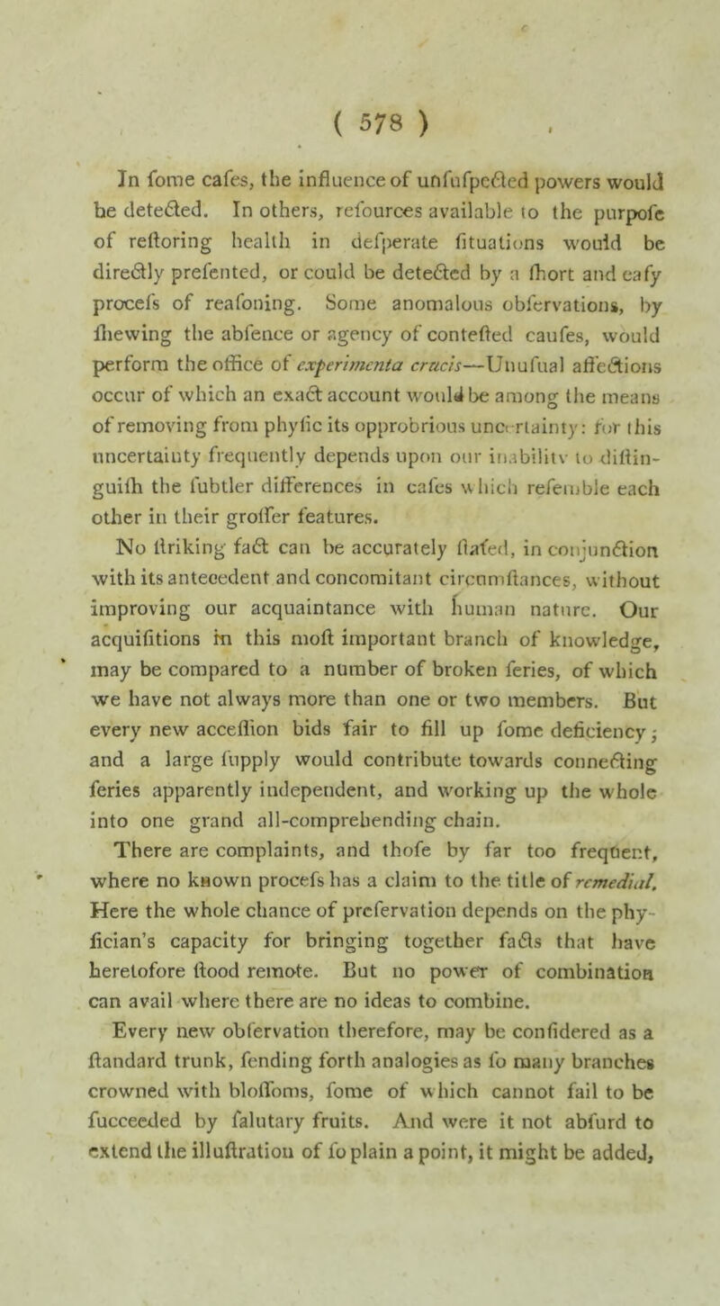 In fome cafes, the Influence of unfnfpc6led powers would he deteded. In others, refources available to the purpofc of reftoring health in defperate fituations would be diredly prefented, or could be deteded by a Ibort andeafy procefs of reafoning. Some anomalous obfcrvations, by fliewing the abfence or agency of contefted caufes, would perform the office of experimcnia Unufual afledions occur of which an cxad account would be among the means of removing from phytic its opprobrious unc< rlainty: for this uncertainty frequently depends upon our iriabilitv to diflin- guilh the fubtler differences in cafes which refemble each other in their groffer features. No ifriking fad can be accurately flafed, in coiijnndion with its antecedent and concomitant circnmftances, without improving our acquaintance with fiuman nature. Our acquifitions fn this mofl important branch of knowdedge, may be compared to a number of broken feries, of which we have not always more than one or two members. But every new acceflion bids fair to fill up fome deficiency; and a large fupply would contribute towards conneding feries apparently independent, and working up the whole into one grand all-comprehending chain. There are complaints, and thofe by far too frequent, where no known procefs has a claim to the title remedial. Here the whole chance of prefervation depends on the phy- fician’s capacity for bringing together fads that have heretofore flood remote. But no power of combination can avail where there are no ideas to combine. Every new obfervation therefore, may be confidered as a ftandard trunk, fending forth analogies as fo many branches crowned with bloffoms, fome of which cannot fail to be fucceeded by falutary fruits. And were it not abfurd to extend the illuftration of fo plain a point, it might be added.