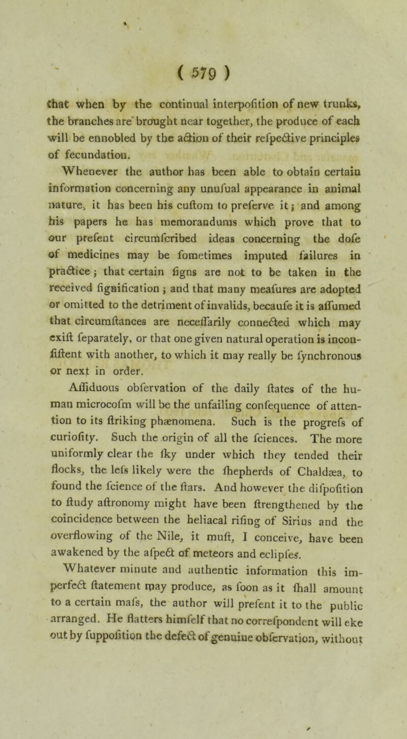 ( 679 ) that when by the continual interpofitlon of new trunks, the branches are'brought near together, the produce of each will be ennobled by the aiStion of their refpedlive principles of fecundation. Whenever the author has been able to obtain certain information concerning any unufual appearance in animal nature, it has been his cuftom to preferve it; and among his papers he has memorandums which prove that to our prefent circumfcribcd ideas concerning the dofe of medicines may be fometimes imputed failures in pra6tice j that certain figns are not to be taken in the received fignification } and that many meafures arc adopted or omitted to the detriment of invalids, becaufe it is aifumed that circuraftances are neceflarily connedled which may cxift feparately, or that one given natural operation is incon- iiftent with another, to which it may really be fyncbronous or next in order. Affiduous obfervation of the daily ftates of the hu- man microcofm will be the unfailing confequence of atten- tion to its ftriking phaenomena. Such is the progrefs of curiofity. Such the origin of all the fciences. The more uniformly clear the Iky under which they tended their flocks, the lefs likely were the fliepherds of Chaldasa, to found the fcience of the ftars. And however the difpofition to ftudy aftronomy might have been ftrengthened by the coincidence between the heliacal rifing of Sirius and the overflowing of the Nile, it rpuft, I conceive, have been awakened by the afpe6t of meteors and eclipl'es. Whatever minute and authentic information this im- perfcft ftatement may produce, as foon as it {ball amount to a certain mafs, the author will prefent it to the public arranged. He flatters himfelf that nocorrefpondent will eke out by fuppofition the defed of genuine obfervation, without