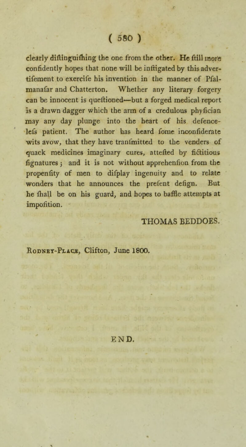 clearly diflinguilhing the one from the other. He ftill more confidently hopes that none will be inftigated by this adver- tiferaent to exercife his invention in the manner of Pfal- manafar and Chatterton. Whether any literary forgery can be innocent is queftioned—but a forged medical report is a drawn dagger which the arm of a credulous phyfician may any day plunge into the heart of his defence- 'lefs patient. The author has heard fome inconfideratc wits avow, that they have tranfmitted to the venders of quack medicines imaginary cures, attefted by fictitious fignatures j and it is not without apprehenfion from the propenfity of men to difplay ingenuity and to relate wonders that he announces the prefent defign. But he fhall be on his guard, and hopes to baffle attempts at impofition. ' THOMAS BEDDOES. RoDNET-PtAOE, Clifton, June 1800. END.