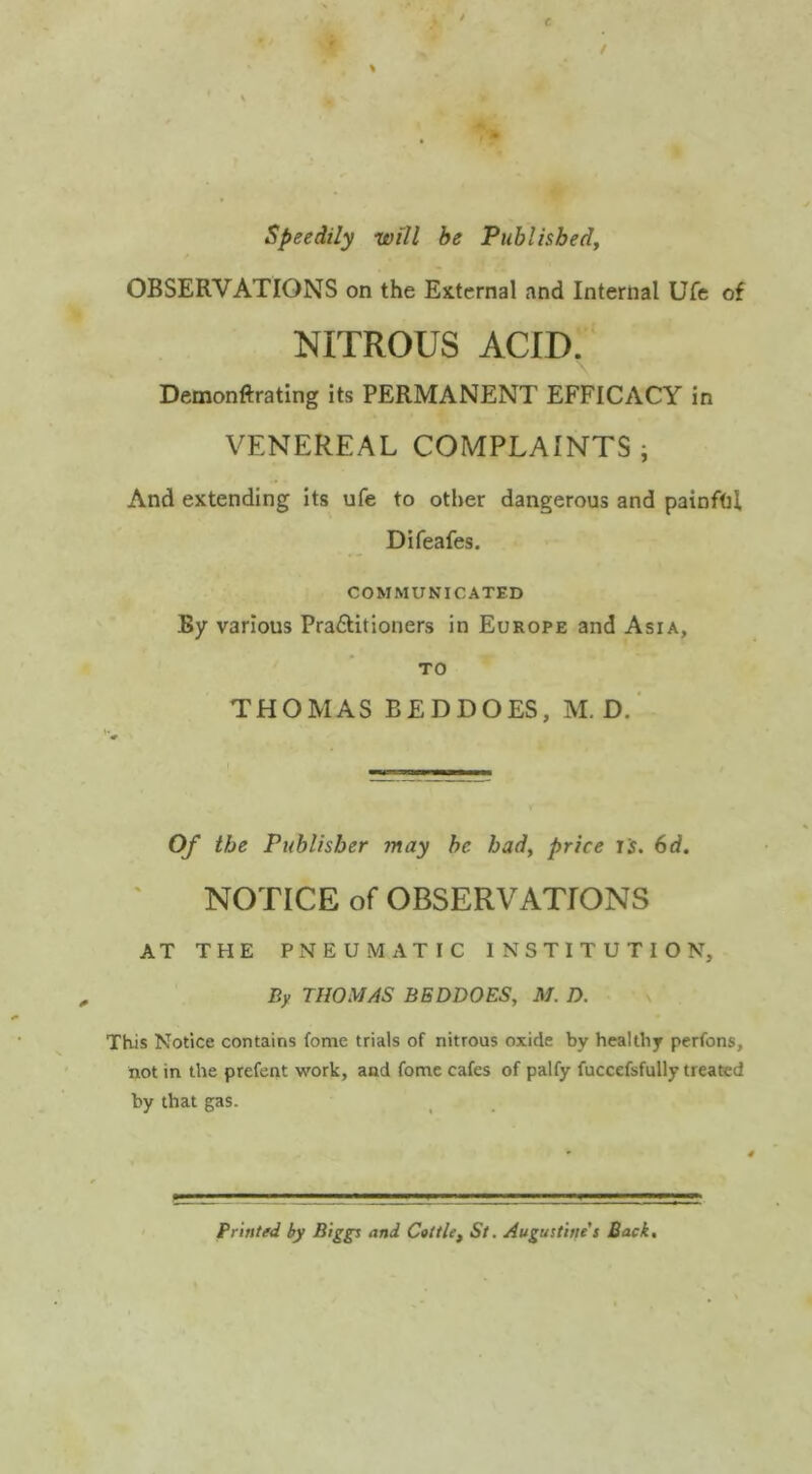 speedily will be Publhbedj OBSERVATIONS on the External and Internal Ufc of NITROUS ACID, Demonftrating its PERMANENT EFFICACY in VENEREAL COMPLAINTS ; And extending its ufe to other dangerous and painftil Difeafes. COMMUNICATED By various Praftitioners in Europe and Asia, TO THOMAS BEDDOES, M. D.' Of the Publisher may be bad, price js. 6d. NOTICE of OBSERVATIONS AT THE PNEUMATIC INSTITUTION, By THOMAS BEDDOES, M.D. v . This Notice contains fome trials of nitrous oxide by healthy perfons, not in the prefent work, and fome cafes of palfy fuccefsfully treated by that gas. Printed by Biggs and Cottle, St. Augustine’s Back.