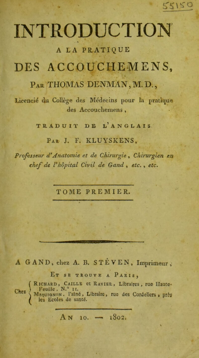 S'i' \ O INTRODUCTION « A LA PRATIQUE DES ACCOUCHEMENS, Par THOMAS DENMAN, M.D., Licencié du Collège des Médecins pour la pratic^ue des Accouchemens , TRADUIT DE l’ANGLAIS Pau J. F. KLUYSKENS, Professeur Anatomie et de Chirurgie , Chirurgien en chef de Vhôpital Civil de Gand , etc. » etc. TOME PREMIER. A GAND, chez A. B. S T É V E N , Imprimeur ,• Et se trouve a Paris, Chez Richard, Caille et Ravier, Libraires, rue Haute- Feuille, N.” II. Mequionon, l’aîné. Libraire, rue des Cordeliers, pris les Ecoles de santé. A N 10. i8o2,