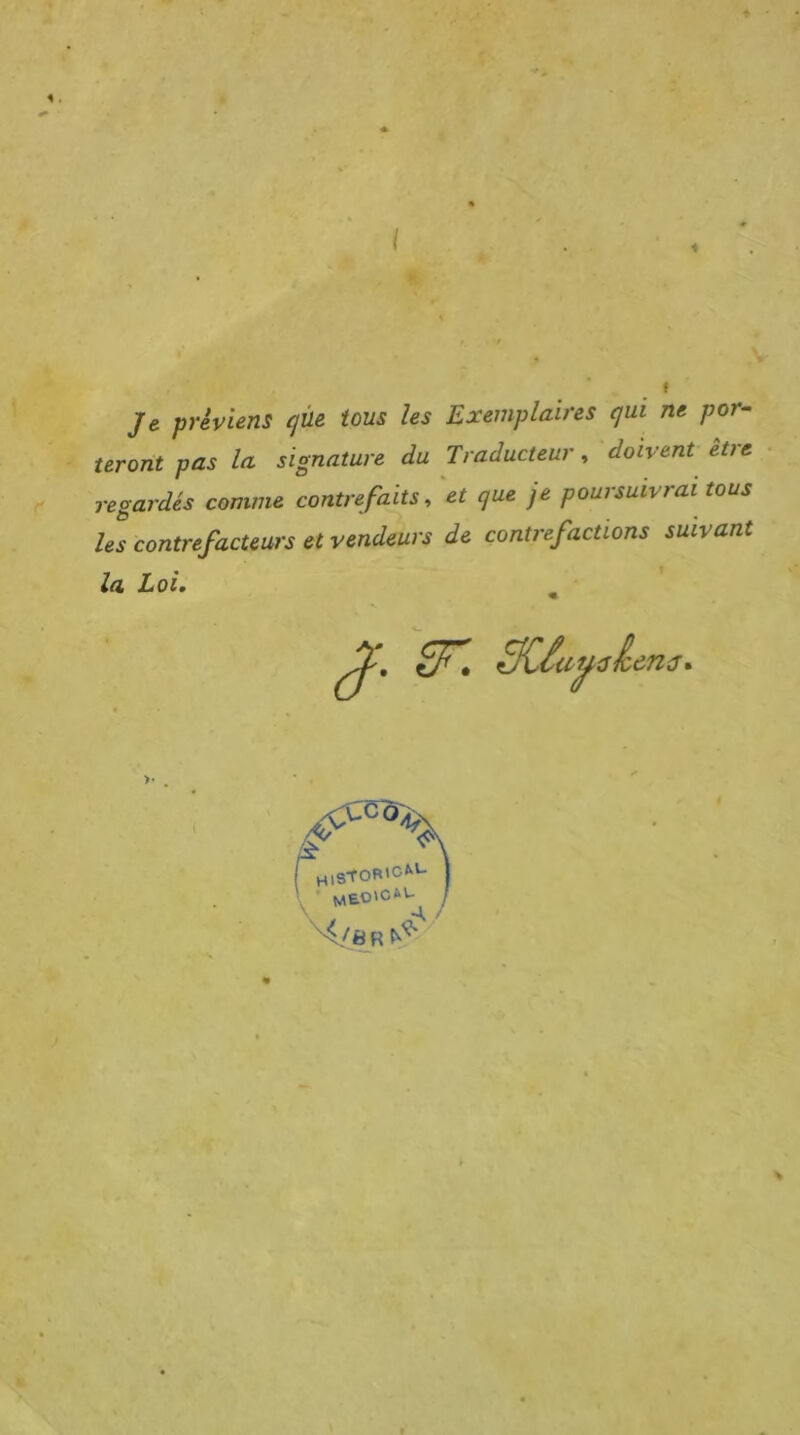 Je préviens cjüe tous les Exemplaires qui ne por- teront pas la signature du Traducteur^ doivent ètie regardés comme contrefaits, et que je poursuivrai tous les contrefacteurs et vendeurs de contrefactions suivant la Loi, HlStOR'CM- y '