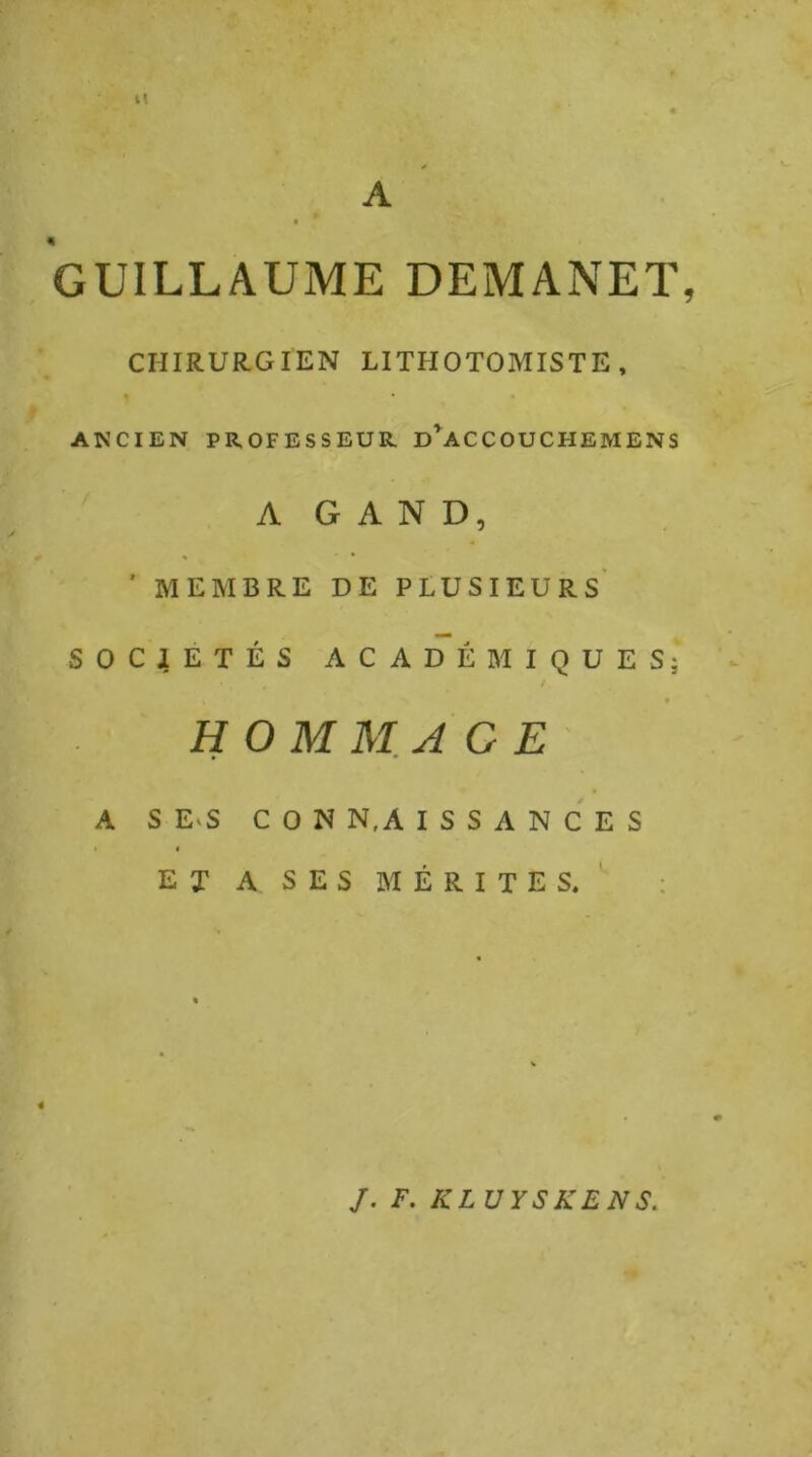 It A « GUILLAUME DEMANET, CHIRURGIEN LITHOTOMISTE , * ANCIEN PROFESSEUR. D^ACCOUCHEMENS A G A N D, ’ MEMBRE DE PLUSIEURS* SOCIÉTÉS ACADÉMIQUES; w H OMM. A G E' A S E.S C O N N,A I S S A N C E S ■ I ET A SES MÉRITES. ; J. F. KLÜYSKENS.