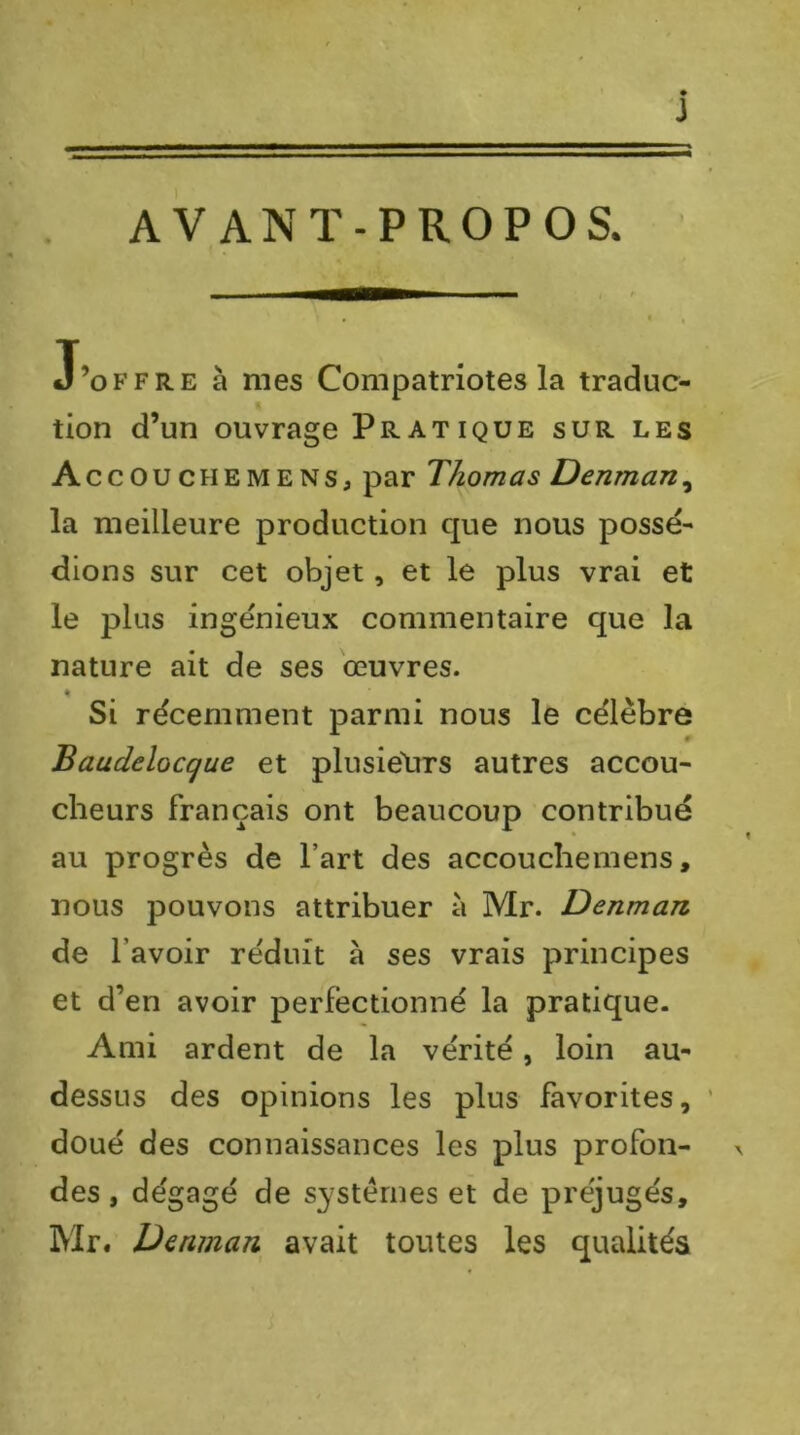 AVANT-PROPOS. » J J’offre à mes Compatriotes la traduc- tion d’un ouvrage Pr ATiQUE sur les Accouchemens, par Thomas Denman^ la meilleure production que nous possé- dions sur cet objet, et le plus vrai et le plus ingénieux commentaire que la nature ait de ses œuvres. « Si récemment parmi nous le célèbre # Baudelocque et plusieXirs autres accou- cheurs français ont beaucoup contribué au progrès de l’art des accouchemens, nous pouvons attribuer à Mr. Denman de l’avoir réduit à ses vrais principes et d’en avoir perfectionné la pratique. Ami ardent de la vérité, loin au- dessus des opinions les plus favorites, doué des connaissances les plus profon- des , dégagé de systèmes et de préjugés, Mr. Denman avait toutes les qualités