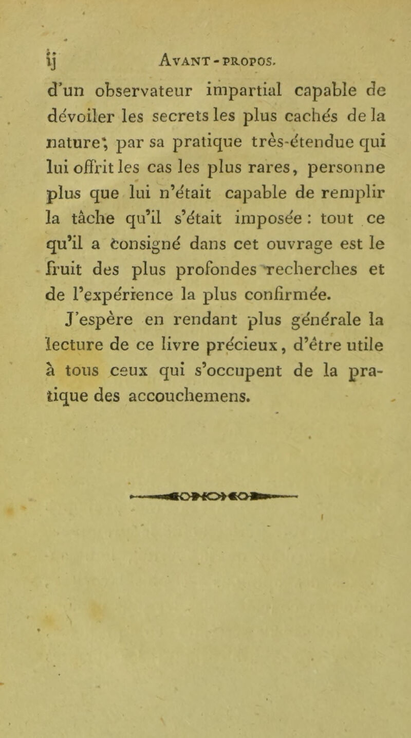 « • d’un observateur impartial capable de deVoiler les secrets les plus caches delà nature*, par sa pratique très-ëtendue qui lui offrit les cas les plus rares, personne plus que lui n’ëtait capable de remplir la tâche qu’il s’ëtait imposée: tout ce qu’il a Consigné dans cet ouvrage est le fruit des plus profondes Techerches et de l’expérience la plus confirmée. J’espère en rendant plus générale la lecture de ce livre précieux, d’etre utile à tous ceux qui s’occupent de la pra- tique des accoucliemens.