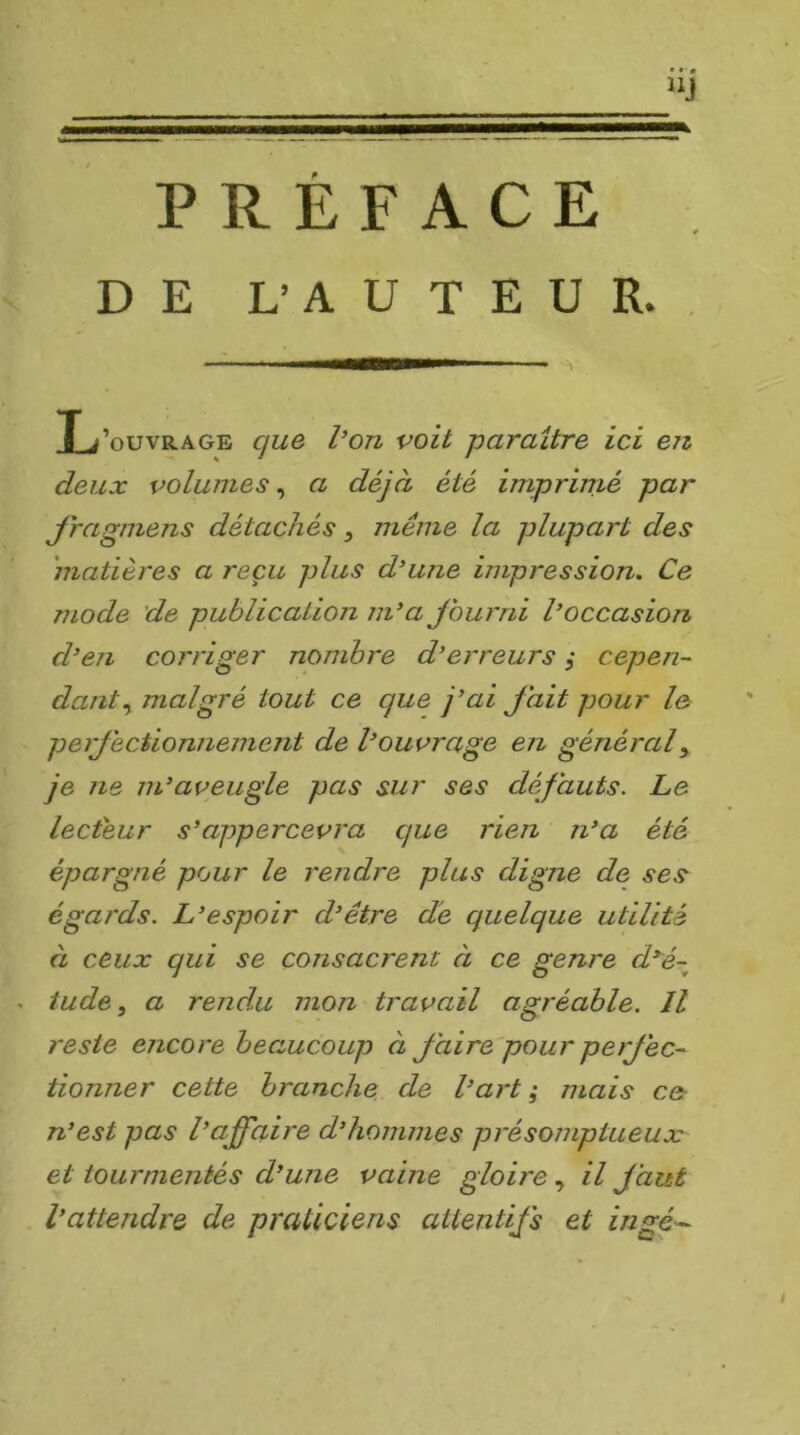 V PREFACE DE L’AUTEUR. Xj’ouvrage que l’on voit paraître ici en deux volumes^ a déjà été imprimé par Jragmens détachés ^ même la plupart des matières a reçu plus d’une impression. Ce mode de publication m’a Jburni l’occasion d’en corriger nombre d’erreurs, cepeji- dant.^ malgré tout ce que j’ai fait pour le perfectionnement de l’ouvrage en général y je ne m’aveugle pas sur ses défauts. Le lecteur s’appercevra que rien n’a été épargné pour le rendre plus digne de ses égards. L’espoir d’être de quelque utilité à ceux qui se consacrent à ce genre d^é~^ . tude, a rendu mon travail agréable. Il reste encore beaucoup à faire pour perfec- tionner cette branche de l’art; mais cer n’est pas l’affaire d’hommes présomptueux et tourmentés d’une vaine gloire ^ il faut l’attendre de praticiens attentifs et ingé^