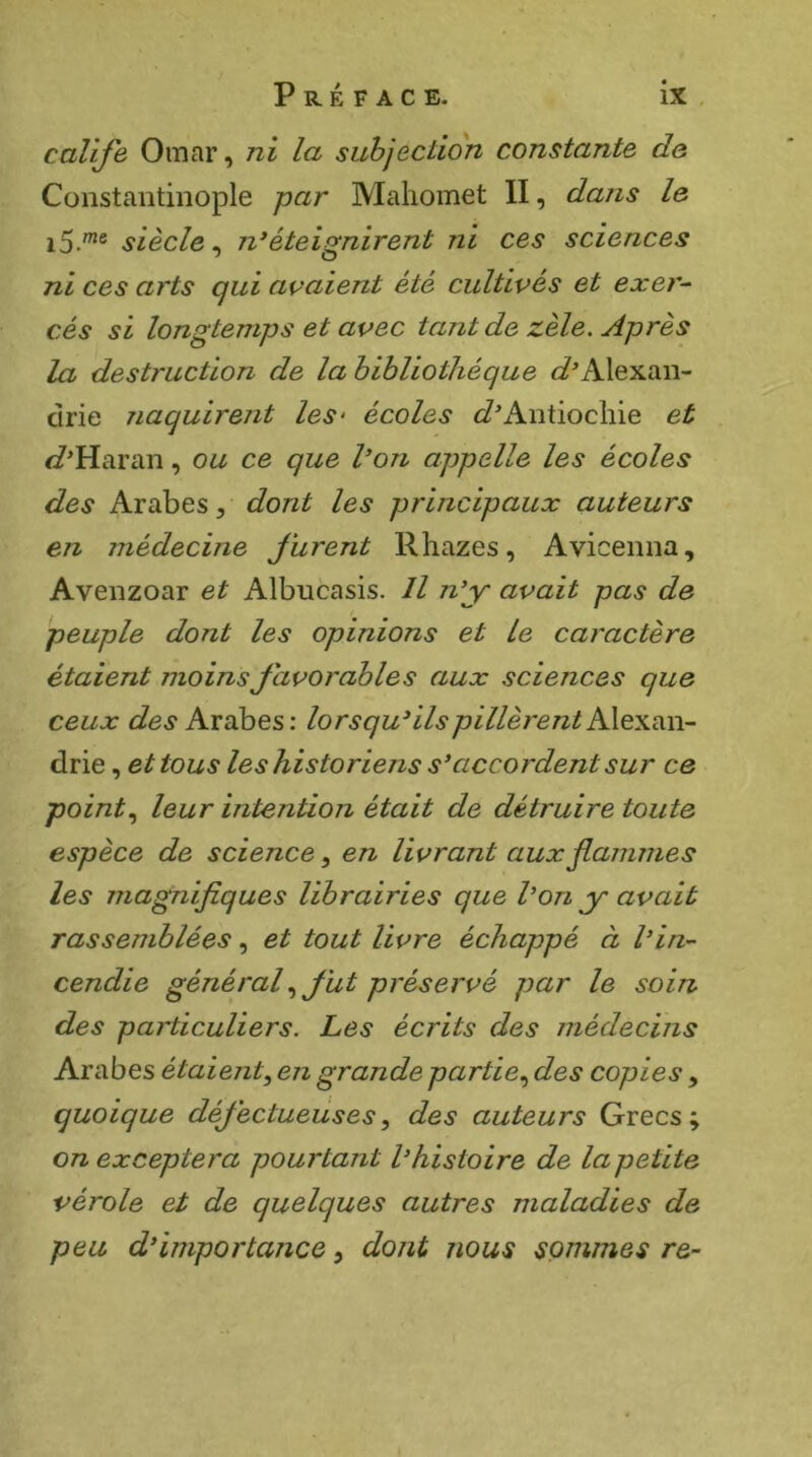 calife Omar, ni la subjection constante de Constantinople par Mahomet II, dans le siècle^ n*éteignirent ni ces sciences ni ces arts qui avaient été cultivés et exer- cés si longtemps et avec tant de zèle. Après la destruction de la bibliothèque c^^Alexan- cirie naquirent les- écoles c?^Antiochie et c?Haran, ou ce que l’on appelle les écoles des Arabes, dont les principaux auteurs en médecine furent Rhazes, Avicenna, Avenzoar et Albucasis. Il n’y avait pas de peuple dont les opinions et le caractère étaient moins favorables aux sciences que ceux des Arabes: lorsqu’ils pillèrent drie, et tous les historiens s’accordent sur ce pointleur intention était de détruire toute espèce de science, en livrant aux famines les magnifiques librairies que l’on y avait rassemblées, et tout livre échappé à l’in- cendie généralfut préservé par le soin des particuliers. Les écrits des médecins Arabes étaient^ en grande partie.^ des copies, quoique défectueuses^ des auteurs Grecs; on exceptera pourtant l’histoire de la petite vérole et de quelques autres maladies de peu d’importance, dont nous sommes re-