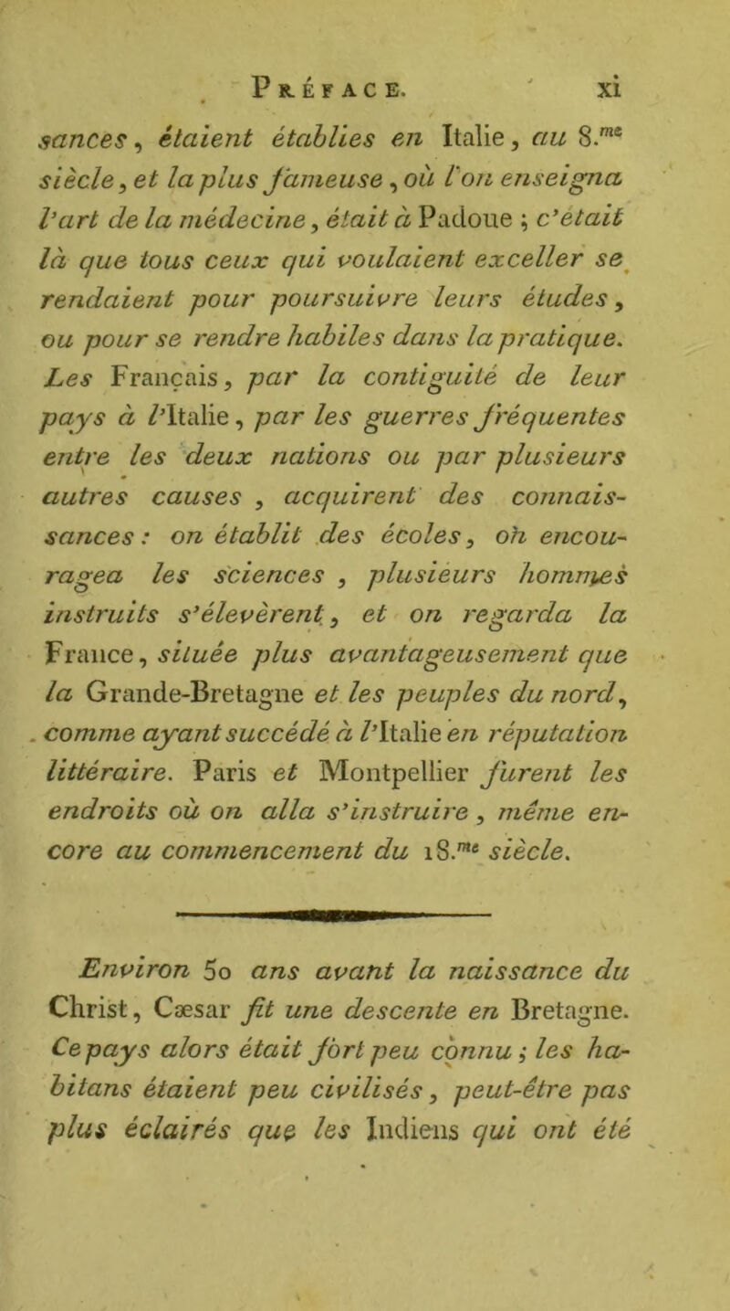 scinces, étaient établies en Italie, au S.*® siècle^ et la plus Jàmeuse, où l'on enseigna l’art de la médecine, était à Padoue ; c’était là que tous ceux qui voulaient exceller se^ rendaient pour poursuivre dears études, / ou pour se rendre habiles dans la pratique. Les Français, par la contiguïté de leur pays à /Italie, par les guerres fréquentes entre les deux nations ou par plusieurs autres causes , acquirent' des connais- sances : on établit des écoles, oh encou- ragea les sciences , plusieurs homni^s instruits s’élevèrent, et on regarda la • France, plus avantageusement que la Grande-Bretagne et les peuples du nord, . comme ayant succédé à /Italie en réputation littéraire. Paris et Montpellier Jurent les endroits où on alla s’instruire, même en- core au commencement du iS.™* siècle. Environ 5o ans avant la naissance du Christ, Cæsar Jit une descente en Bretagne. Ce pays alors était Jbrlpeu connu; les ha- hitans étaient peu civilisés, peut-être pas plus éclairés que hs Indiens qui ont été