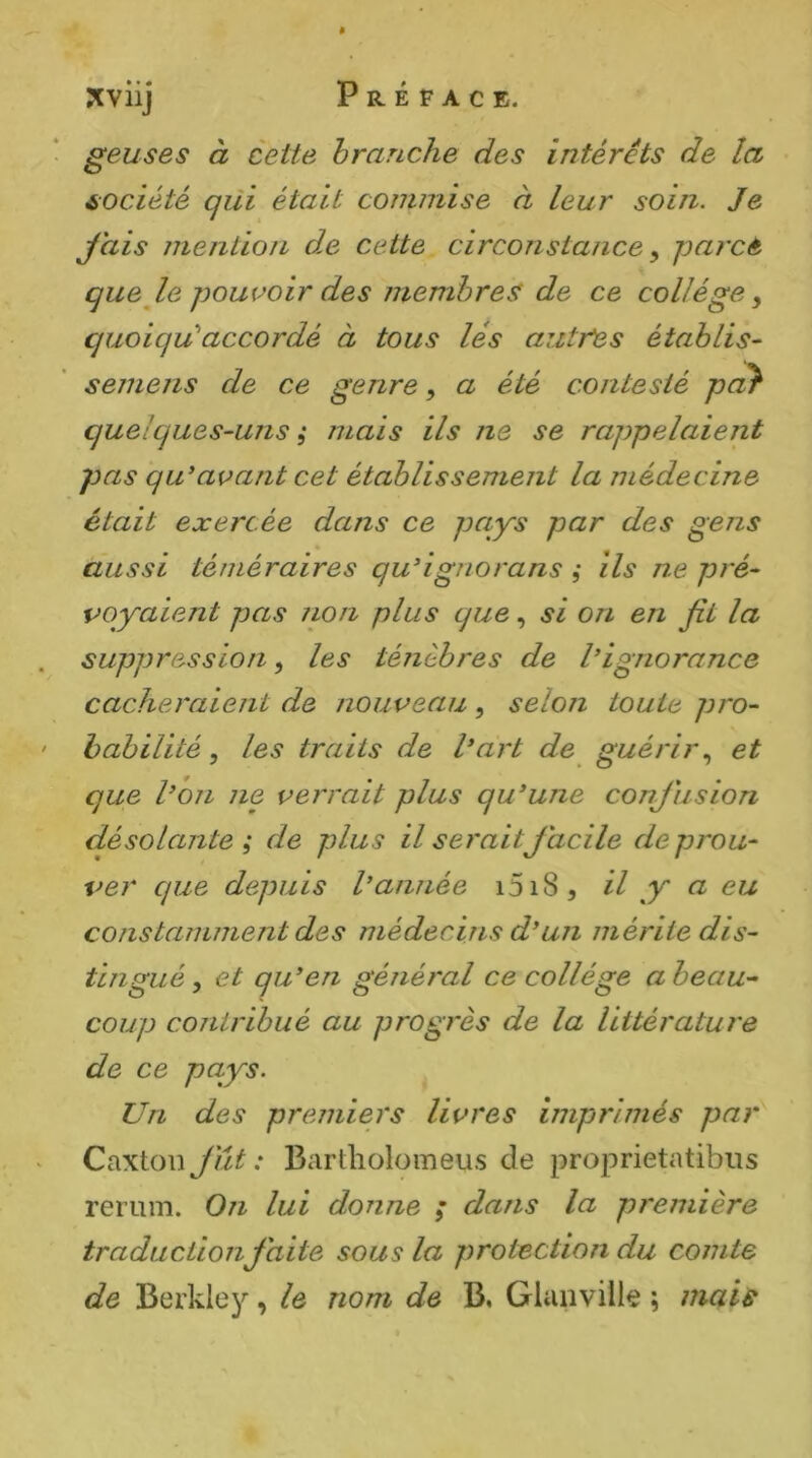 geuses à cette branche des intérêts de la société qüi était commise à leur soin. Je Jais meritiori d,e cette circonstance ^ parce que le pouvoir des membres de ce collège^ quoiqu''accordé à tous lés autres établis- semens de ce genre, a été contesté pa^ quelques-uns, mais ils ne se rappelaient pas qu'avant cet établissement la inédecine était exercée dans ce pays par des gens aussi téméraires qu'ignorans ,• ils ne pré- voyaient pas lion plus que, si on en fit la suppression, les ténèbres de l’ignorance cacheraient de nouveau, selon toute pro- babilité , les traits de l’art de guérir^ et que l’on ne verrait plus qu’une conjiision désolante ; de plus il serait Jacile de prou- ver que depuis l’année i5i8, H y ^ constamment des médecins d’un mérite dis- tingué , et qu’en général ce collège a beau-- coup contribué au progrès de la littérature de ce pays. Un des premiers livres imprimés par Caxton JYit : Bartholomeus de proprietatibus rerum. On lui donne ; dans la première traductionJaite sous la protection du comte de Berkle}^, le nom de B, Glanville ; mais