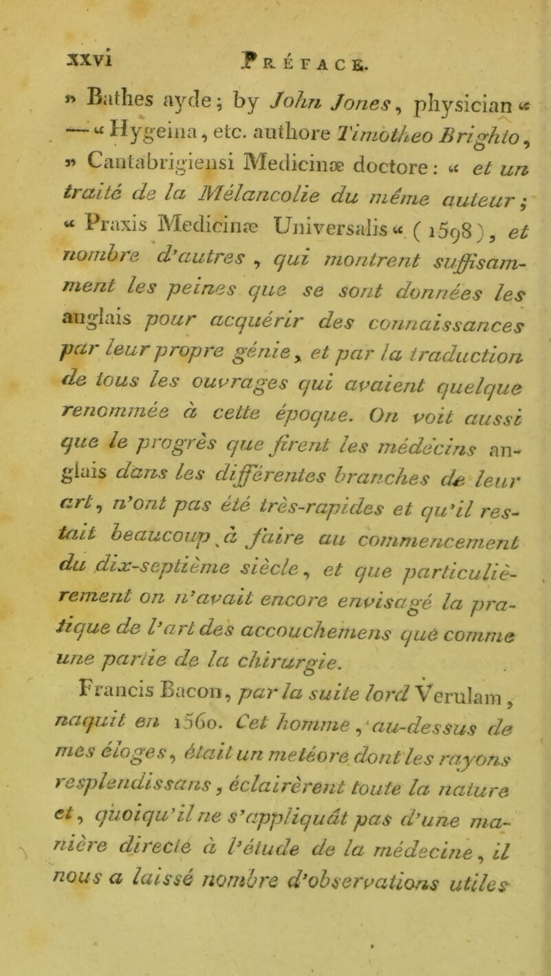 « Bathes ayde ; by John Jones ^ physician « —■ “ Hygeiiia, etc. aiithore Timotheo Bri^hlo, 3’ Cautabi-iî^ieiisi Medicinæ doctore : « et un tmitc de let D/lelcincolie du iiLeme ciuteuv ^ “ Praxis Medicinæ Universalis w. ( 1598), et nombre d*autres , qui juonlrent suffisam- ment les peines que se sont données les aiig’Iais pour acquérir des connaissances par leur propre génie ^ et par la traduction de tous les ouvrages qui avaient quelque renommée à cette époque. On voit aussi que le progrès que firent les médecins an- glais dans les diffierentes branches dé^- leur artn*ont pas été très-rapides et qu*il res- tait beaucoup Jaire au commencement du dtx-septième siecle ^ et que particuliè- rement on n^avait encore envisagé la pra- tique de l*art des accouchemens que comme une partie de la chirurgie. Francis Bacon, parla suite Verulam, naquit en i56o. Cet homme au-dessus de mes élogesétait un metéorefiont les ra^yons t csplendissans, éclairèrent toute la nature quoiqu'il ne s\ippliq U ât pas d'une ma- niéré du ede a l'etude de la médecine il nous a laissé nombre d'observations utiles