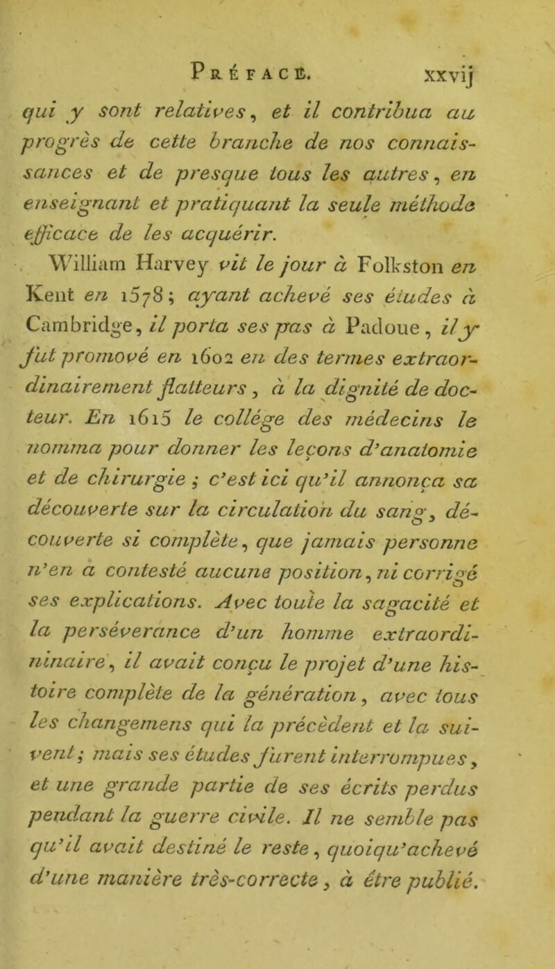 qui y sont relatives ^ et il contribua au, progrès de cette branche de nos connais- sances et de presque tous les autres, en « enseignant et pratiquant la seule méthode efficace de les acquérir. William Harvey vit le jour à Folkston en Kent en 1578; ayant achevé ses études à Cambridge, il porta ses pras à Pacloiie , il y J'ut promové en 1602 en des termes extraor- dinairement flatteurs, à la dignité de doc- teur. En 1615 le collège des médecins le nomma pour donner les leçons d^anaiomie et de chirurgie , c'est ici qu'il annonça sa découverte sur la circulation du sano\ dé- couverte si complète^ que jamais personne n'en a contesté aucune position,^ ni corrigé ses explications. Avec toute la sagacité et la persévérance d'un homme extraordi- ninaire\ il avait conçu le projet d'une his- toire complète de la générationavec tous les changemens qui la précèdent et la sui- vent; mais ses études Jurent interrompues y et une grande partie de ses écrits perdus pendant la guerre civile. Il ne semble pas qu'il avait destiné le reste., quoiqu'achevé d'une manière très-correcte, à être publié.